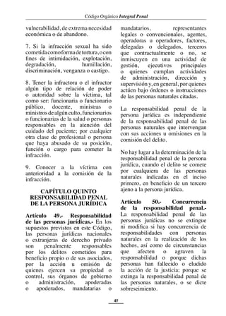 Código Orgánico Integral Penal
45
vulnerabilidad, de extrema necesidad
económica o de abandono.
7. Si la infracción sexual ha sido
cometidacomoformadetortura,ocon
fines de intimidación, explotación,
degradación, humillación,
discriminación, venganza o castigo.
8. Tener la infractora o el infractor
algún tipo de relación de poder
o autoridad sobre la víctima, tal
como ser: funcionaria o funcionario
público, docente, ministras o
ministrosdealgúnculto,funcionarios
o funcionarias de la salud o personas
responsables en la atención del
cuidado del paciente; por cualquier
otra clase de profesional o persona
que haya abusado de su posición,
función o cargo para cometer la
infracción.
9. Conocer a la víctima con
anterioridad a la comisión de la
infracción.
CAPÍTULO QUINTO
RESPONSABILIDAD PENAL
DE LA PERSONA JURÍDICA
Artículo 49.- Responsabilidad
de las personas jurídicas.- En los
supuestos previstos en este Código,
las personas jurídicas nacionales
o extranjeras de derecho privado
son penalmente responsables
por los delitos cometidos para
beneficio propio o de sus asociados,
por la acción u omisión de
quienes ejercen su propiedad o
control, sus órganos de gobierno
o administración, apoderadas
o apoderados, mandatarias o
mandatarios, representantes
legales o convencionales, agentes,
operadoras u operadores, factores,
delegadas o delegados, terceros
que contractualmente o no, se
inmiscuyen en una actividad de
gestión, ejecutivos principales
o quienes cumplan actividades
de administración, dirección y
supervisión y, en general, por quienes
actúen bajo órdenes o instrucciones
de las personas naturales citadas.
La responsabilidad penal de la
persona jurídica es independiente
de la responsabilidad penal de las
personas naturales que intervengan
con sus acciones u omisiones en la
comisión del delito.
No hay lugar a la determinación de la
responsabilidad penal de la persona
jurídica, cuando el delito se comete
por cualquiera de las personas
naturales indicadas en el inciso
primero, en beneficio de un tercero
ajeno a la persona jurídica.
Artículo 50.- Concurrencia
de la responsabilidad penal.-
La responsabilidad penal de las
personas jurídicas no se extingue
ni modifica si hay concurrencia de
responsabilidades con personas
naturales en la realización de los
hechos, así como de circunstancias
que afecten o agraven la
responsabilidad o porque dichas
personas han fallecido o eludido
la acción de la justicia; porque se
extinga la responsabilidad penal de
las personas naturales, o se dicte
sobreseimiento.
 