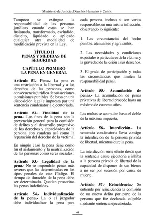 Ministerio de Justicia, Derechos Humanos y Cultos
46
Tampoco se extingue la
responsabilidad de las personas
jurídicas cuando estas se han
fusionado, transformado, escindido,
disuelto, liquidado o aplicado
cualquier otra modalidad de
modificación prevista en la Ley.
TÍTULO II
PENAS Y MEDIDAS DE
SEGURIDAD
CAPÍTULO PRIMERO
LA PENA EN GENERAL
Artículo 51.- Pena.- La pena es
una restricción a la libertad y a los
derechos de las personas, como
consecuencia jurídica de sus acciones
u omisiones punibles. Se basa en una
disposición legal e impuesta por una
sentencia condenatoria ejecutoriada.
Artículo 52.- Finalidad de la
pena.- Los fines de la pena son la
prevención general para la comisión
de delitos y el desarrollo progresivo
de los derechos y capacidades de la
persona con condena así como la
reparación del derecho de la víctima.
En ningún caso la pena tiene como
fin el aislamiento y la neutralización
de las personas como seres sociales.
Artículo 53.- Legalidad de la
pena.- No se impondrán penas más
severas que las determinadas en los
tipos penales de este Código. El
tiempo de duración de la pena debe
ser determinado. Quedan proscritas
las penas indefinidas.
Artículo 54.- Individualización
de la pena.- La o el juzgador
debe individualizar la pena para
cada persona, incluso si son varios
responsables en una misma infracción,
observando lo siguiente:
1. Las circunstancias del hecho
punible, atenuantes y agravantes.
2. Las necesidades y condiciones
especialesoparticularesdelavíctimay
la gravedad de la lesión a sus derechos.
3. El grado de participación y todas
las circunstancias que limiten la
responsabilidad penal.
Artículo 55.- Acumulación de
penas.- La acumulación de penas
privativas de libertad procede hasta un
máximo de cuarenta años.
Las multas se acumulan hasta el doble
de la máxima impuesta.
Artículo 56.- Interdicción.- La
sentencia condenatoria lleva consigo
la interdicción de la persona privada
de libertad, mientras dure la pena.
La interdicción surte efecto desde que
la sentencia cause ejecutoria e inhiba
a la persona privada de libertad de la
capacidad de disponer de sus bienes
a no ser por sucesión por causa de
muerte.
Artículo 57.- Reincidencia.- Se
entiende por reincidencia la comisión
de un nuevo delito por parte de la
persona que fue declarada culpable
mediante sentencia ejecutoriada.
 