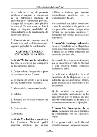 Código Orgánico Integral Penal
53
en el país en el caso de personas
jurídicas extranjeras y liquidación
de su patrimonio mediante el
procedimiento legalmente previsto,
a cargo del respectivo ente público
de control. En este caso, no habrá
lugar a ninguna modalidad de
recontratación o de reactivación de
la persona jurídica.
7. Prohibición de contratar con el
Estado temporal o definitivamente,
según la gravedad de la infracción.
CAPÍTULO TERCERO
EXTINCIÓN DE LA PENA
Artículo 72.- Formas de extinción.-
La pena se extingue por cualquiera
de las siguientes causas:
1. Cumplimiento integral de la pena
en cualquiera de sus formas.
2. Extinción del delito o de la pena
por ley posterior más favorable.
3. Muerte de la persona condenada.
4. Indulto.
5. Recurso de revisión, cuando sea
favorable.
6. Prescripción.
7. Amnistía.
Artículo 73.- Indulto o amnistía.-
La Asamblea Nacional podrá
conceder amnistías por delitos
políticos e indultos por motivos
humanitarios, conforme con la
Constitución y la Ley.
No concederá por delitos cometidos
contra la administración pública ni
por genocidio, tortura, desaparición
forzada de personas, secuestro y
homicidio por razones políticas o de
conciencia.
Artículo 74.- Indulto presidencial.-
La o el Presidente de la República
podrá conceder indulto, conmutación
o rebaja de las penas impuestas en
sentencia ejecutoriada.
Seconcederáalapersonasentenciada
que se encuentra privada de libertad
y que observe buena conducta
posterior al delito.
La solicitud se dirigirá a la o al
Presidente de la República o a la
autoridad que designe para el efecto,
quien evaluará si la solicitud es o no
procedente.
Si la solicitud es negada, se
podrá presentar nuevamente si ha
transcurrido por lo menos un año
más de cumplimiento de la pena y si
se ha observado conducta ejemplar.
Artículo 75.- Prescripción de la
pena.- La pena se considera prescrita
de conformidad con las siguientes
reglas:
1. Las penas restrictivas de libertad
prescribirán en el tiempo máximo de
 
