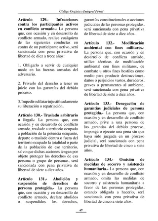 Código Orgánico Integral Penal
67
Artículo 129.- Infracciones
contra los participantes activos
en conflicto armado.- La persona
que, con ocasión y en desarrollo de
conflicto armado, realice cualquiera
de las siguientes conductas en
contra de un participante activo, será
sancionada con pena privativa de
libertad de diez a trece años:
1. Obligarlo a servir de cualquier
modo en las fuerzas armadas del
adversario.
2. Privarlo del derecho a tener un
juicio con las garantías del debido
proceso.
3.Impedirodilatarinjustificadamente
su liberación o repatriación.
Artículo 130.- Traslado arbitrario
o ilegal.- La persona que, con
ocasión y en desarrollo de conflicto
armado, traslade a territorio ocupado
a población de la potencia ocupante,
deporte o traslade dentro o fuera del
territorio ocupado la totalidad o parte
de la población de ese territorio,
salvo que dichas acciones tengan por
objeto proteger los derechos de esa
persona o grupo de personas, será
sancionada con pena privativa de
libertad de siete a diez años.
Artículo 131.- Abolición y
suspensión de derechos de
persona protegida.- La persona
que, con ocasión y en desarrollo de
conflicto armado, declare abolidos
o suspendidos los derechos,
garantías constitucionales o acciones
judiciales de las personas protegidas,
será sancionada con pena privativa
de libertad de siete a diez años.
Artículo 132.- Modificación
ambiental con fines militares.-
La persona que, con ocasión y en
desarrollo de conflicto armado,
utilice técnicas de modificación
ambiental con fines militares, de
combate u otros fines hostiles como
medio para producir destrucciones,
daños o perjuicios vastos, duraderos,
graves o permanentes al ambiente,
será sancionada con pena privativa
de libertad de siete a diez años.
Artículo 133.- Denegación de
garantías judiciales de persona
protegida.- La persona que, con
ocasión y en desarrollo de conflicto
armado, prive a una persona de
las garantías del debido proceso,
imponga o ejecute una pena sin que
haya sido juzgada en un proceso
judicial, será sancionada con pena
privativa de libertad de cinco a siete
años.
Artículo 134.- Omisión de
medidas de socorro y asistencia
humanitaria.- La persona que, con
ocasión y en desarrollo de conflicto
armado, omita las medidas de
socorro y asistencia humanitaria a
favor de las personas protegidas,
estando obligada a hacerlo, será
sancionada con pena privativa de
libertad de cinco a siete años.
 