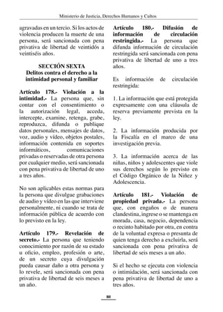Ministerio de Justicia, Derechos Humanos y Cultos
80
agravadas en un tercio. Si los actos de
violencia producen la muerte de una
persona, será sancionada con pena
privativa de libertad de veintidós a
veintiséis años.
SECCIÓN SEXTA
Delitos contra el derecho a la
intimidad personal y familiar
Artículo 178.- Violación a la
intimidad.- La persona que, sin
contar con el consentimiento o
la autorización legal, acceda,
intercepte, examine, retenga, grabe,
reproduzca, difunda o publique
datos personales, mensajes de datos,
voz, audio y vídeo, objetos postales,
información contenida en soportes
informáticos, comunicaciones
privadas o reservadas de otra persona
por cualquier medio, será sancionada
con pena privativa de libertad de uno
a tres años.
No son aplicables estas normas para
la persona que divulgue grabaciones
de audio y vídeo en las que interviene
personalmente, ni cuando se trata de
información pública de acuerdo con
lo previsto en la ley.
Artículo 179.- Revelación de
secreto.- La persona que teniendo
conocimiento por razón de su estado
u oficio, empleo, profesión o arte,
de un secreto cuya divulgación
pueda causar daño a otra persona y
lo revele, será sancionada con pena
privativa de libertad de seis meses a
un año.
Artículo 180.- Difusión de
información de circulación
restringida.- La persona que
difunda información de circulación
restringida será sancionada con pena
privativa de libertad de uno a tres
años.
Es información de circulación
restringida:
1. La información que está protegida
expresamente con una cláusula de
reserva previamente prevista en la
ley.
2. La información producida por
la Fiscalía en el marco de una
investigación previa.
3. La información acerca de las
niñas, niños y adolescentes que viole
sus derechos según lo previsto en
el Código Orgánico de la Niñez y
Adolescencia.
Artículo 181.- Violación de
propiedad privada.- La persona
que, con engaños o de manera
clandestina, ingrese o se mantenga en
morada, casa, negocio, dependencia
o recinto habitado por otra, en contra
de la voluntad expresa o presunta de
quien tenga derecho a excluirla, será
sancionada con pena privativa de
libertad de seis meses a un año.
Si el hecho se ejecuta con violencia
o intimidación, será sancionada con
pena privativa de libertad de uno a
tres años.
 