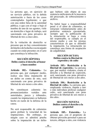 Código Orgánico Integral Penal
81
La persona que, en ejercicio de
un servicio público, sin la debida
autorización o fuera de los casos
contemplados legalmente; o que
con una orden falsa de la autoridad
pública; o que con el traje o bajo el
nombre de uno de sus agentes, viole
un domicilio o lugar de trabajo, será
sancionada con pena privativa de
libertad de tres a cinco años.
En la violación de domicilio se
presume que no hay consentimiento
deldueñoodeladueñaosuencargado
cuando no están presentes en el acto
que constituya la infracción.
SECCIÓN SÉPTIMA
Delito contra el derecho al honor
y buen nombre
Artículo 182.- Calumnia.- La
persona que, por cualquier medio,
realice una falsa imputación de
un delito en contra de otra, será
sancionada con pena privativa de
libertad de seis meses a dos años.
No constituyen calumnia los
pronunciamientos vertidos ante
autoridades, jueces y tribunales,
cuando las imputaciones se hubieren
hecho en razón de la defensa de la
causa.
No será responsable de calumnias
quien probare la veracidad de las
imputaciones. Sin embargo, en
ningún caso se admitirá prueba
sobre la imputación de un delito
que hubiere sido objeto de una
sentencia ratificatoria de la inocencia
del procesado, de sobreseimiento o
archivo.
No habrá lugar a responsabilidad
penal si el autor de calumnias, se
retractare voluntariamente antes de
proferirse sentencia ejecutoriada,
siempre que la publicación de
la retractación se haga a costa
del responsable, se cumpla en el
mismo medio y con las mismas
características en que se difundió
la imputación. La retractación no
constituye una forma de aceptación
de culpabilidad.
SECCIÓN OCTAVA
Delitos contra la libertad de
expresión y de culto
Artículo 183.- Restricción a la
libertad de expresión.- La persona
que, por medios violentos, coarte el
derecho a la libertad de expresión,
será sancionada con pena privativa
de libertad de seis meses a dos años.
Artículo 184.- Restricción a la
libertad de culto.- La persona que,
empleando violencia, impida a uno
o más individuos profesar cualquier
culto, será sancionada con pena
privativa de libertad de seis meses a
dos años.
SECCIÓN NOVENA
Delitos contra el derecho a la
propiedad
Artículo 185.- Extorsión.- La
persona que, con el propósito de
obtener provecho personal o para un
tercero, obligue a otro, con violencia
 