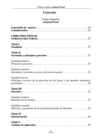 Código Orgánico Integral Penal
9
Código Orgánico
Integral Penal
Exposición de motivos
Considerandos
LIBRO PRELIMINAR
NORMAS RECTORAS
Título I
Finalidad
Título II
Garantías y principios generales
Capítulo primero
Principios generales
Capítulo segundo
Garantías y principios rectores del proceso penal
Capítulo tercero
Principios rectores de la ejecución de las penas y las medidas cautelares
personales
Título III
Derechos
Capítulo primero
Derechos de la víctima
Capítulo segundo
Derechos y garantías de las personas privadas de libertad
Título IV
Interpretación
Título V
Ámbitos de aplicación
Contenido
24
27
27
27
27
30
31
35
35
31
32
27
19
 