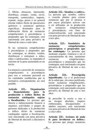 Ministerio de Justicia, Derechos Humanos y Cultos
92
2. Oferte, almacene, intermedie,
distribuya, compre, venda, envíe,
transporte, comercialice, importe,
exporte, tenga, posea o en general
efectúe tráfico ilícito de precursores
químicos o sustancias químicas
específicas, destinados para la
elaboración ilícita de sustancias
estupefacientes y psicotrópicas o
preparados que las contengan, será
sancionada con pena privativa de
libertad de cinco a siete años.
Si las sustancias estupefacientes
y psicotrópicas o preparados que
las contengan, se oferten, vendan,
distribuyan o entreguen a niñas,
niños o adolescentes, se impondrá el
máximo de la pena aumentada en un
tercio.
La tenencia o posesión de sustancias
estupefacientes o psicotrópicas
para uso o consumo personal en
las cantidades establecidas por la
normativa correspondiente, no será
punible.
Artículo 221.- Organización
o financiamiento para la
producción o tráfico ilícitos de
sustancias catalogadas sujetas
a fiscalización.- La persona que
directa o indirectamente financie u
organice, actividades o grupos de
personas dedicadas a la producción
o tráfico ilícito de sustancias
catalogadas sujetas a fiscalización,
será sancionada con pena privativa
de libertad de dieciséis a diecinueve
años.
Artículo 222.- Siembra o cultivo.-
La persona que siembre, cultive
o coseche plantas para extraer
sustancias que por sí mismas o
por cuyos principios activos van
a ser utilizadas en la producción
de sustancias estupefacientes
y psicotrópicas, con fines de
comercialización, será sancionada
con pena privativa de libertad de uno
a tres años.
Artículo 223.- Suministro de
sustancias estupefacientes,
psicotrópicas o preparados que
las contengan.- La persona que
mediante engaño, violencia o sin el
consentimiento de otra, suministre
sustancias estupefacientes,
psicotrópicas o preparados que las
contengan, será sancionada con pena
privativa de libertad de uno a tres
años.
Artículo 224.- Prescripción
injustificada.- La o el profesional
de la salud que, sin causa justificada,
recete sustancias estupefacientes,
psicotrópicas o preparados que las
contengan, será sancionado con pena
privativa de libertad de uno a tres
años.
Si prescribe la receta a una o
un incapaz absoluto, mujeres
embarazadas, discapacitados o
adultos mayores, será sancionado
con pena privativa de libertad de tres
a cinco años.
Artículo 225.- Acciones de mala
fe para involucrar en delitos.-
La persona que ponga sustancias
 