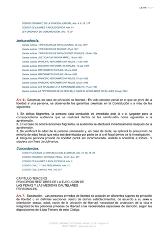 CODIGO ORGANICO DE LA FUNCION JUDICIAL, Arts. 4, 6, 18, 123
CODIGO DE LA NIÑEZ Y ADOLESCENCIA, Arts. 54
LEY ORGANICA DE COMUNICACION, Arts. 10, 30
Jurisprudencia:
Gaceta Judicial, TIPIFICACION DE INFRACCIONES, 30-may-1891
Gaceta Judicial, TIPIFICACION DE DELITOS, 07-jul-1911
Gaceta Judicial, TIPIFICACION DE INFRACCIONES PENALES, 25-feb-1924
Gaceta Judicial, JUSTICIA POR PROPIA MANO, 19-oct-1950
Gaceta Judicial, PRINCIPIO REFORMATIO IN PEJUS, 17-dic-1980
Gaceta Judicial, DOCTRINA REFORMATIO IN PEJUS, 15-sep-1981
Gaceta Judicial, REFORMATIO IN PEJUS, 26-ene-1982
Gaceta Judicial, REFORMATIO IN PEJUS, 09-mar-1982
Gaceta Judicial, PRINCIPIO REFORMATIO IN PEJUS, 07-oct-1982
Gaceta Judicial, PRINCIPIO REFORMATIO IN PEJUS, 02-jun-1988
Gaceta Judicial, LEY APLICABLE A LA SANCION DEL DELITO, 17-jun-1993
Gaceta Judicial, LA TIPIFICACION DE UN HECHO LO HACE EL LEGISLADOR, NO EL JUEZ, 22-ago-1994
Art. 6.- Garantías en caso de privación de libertad.- En todo proceso penal en el que se prive de la
libertad a una persona, se observarán las garantías previstas en la Constitución y a más de las
siguientes:
1. En delitos flagrantes, la persona será conducida de inmediato ante la o el juzgador para la
correspondiente audiencia que se realizará dentro de las veinticuatro horas siguientes a la
aprehensión.
2. En el caso de contravenciones flagrantes, la audiencia se efectuará inmediatamente después de la
aprehensión.
3. Se verificará la edad de la persona procesada y, en caso de duda, se aplicará la presunción de
minoría de edad hasta que esta sea desvirtuada por parte de la o el fiscal dentro de la investigación.
4. Ninguna persona privada de libertad podrá ser incomunicada, aislada o sometida a tortura, ni
siquiera con fines disciplinarios.
Concordancias:
CONSTITUCION DE LA REPUBLICA DEL ECUADOR, Arts. 51, 66, 76, 89
CODIGO ORGANICO INTEGRAL PENAL, COIP, Arts. 527
CODIGO DE LA NIÑEZ Y ADOLESCENCIA, Arts. 5
CODIGO CIVIL (TITULO PRELIMINAR), Arts. 32
CODIGO CIVIL (LIBRO I), Arts. 342, 521
CAPITULO TERCERO
PRINCIPIOS RECTORES DE LA EJECUCION DE
LAS PENAS Y LAS MEDIDAS CAUTELARES
PERSONALES
Art. 7.- Separación.- Las personas privadas de libertad se alojarán en diferentes lugares de privación
de libertad o en distintas secciones dentro de dichos establecimientos, de acuerdo a su sexo u
orientación sexual, edad, razón de la privación de libertad, necesidad de protección de la vida e
integridad de las personas privadas de libertad o las necesidades especiales de atención, según las
disposiciones del Libro Tercero de este Código.
CODIGO ORGANICO INTEGRAL PENAL, COIP - Página 10
LEXIS FINDER - www.lexis.com.ec
 