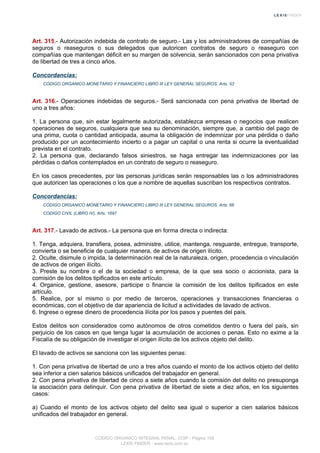Art. 315.- Autorización indebida de contrato de seguro.- Las y los administradores de compañías de
seguros o reaseguros o sus delegados que autoricen contratos de seguro o reaseguro con
compañías que mantengan déficit en su margen de solvencia, serán sancionados con pena privativa
de libertad de tres a cinco años.
Concordancias:
CODIGO ORGANICO MONETARIO Y FINANCIERO LIBRO III LEY GENERAL SEGUROS, Arts. 53
Art. 316.- Operaciones indebidas de seguros.- Será sancionada con pena privativa de libertad de
uno a tres años:
1. La persona que, sin estar legalmente autorizada, establezca empresas o negocios que realicen
operaciones de seguros, cualquiera que sea su denominación, siempre que, a cambio del pago de
una prima, cuota o cantidad anticipada, asuma la obligación de indemnizar por una pérdida o daño
producido por un acontecimiento incierto o a pagar un capital o una renta si ocurre la eventualidad
prevista en el contrato.
2. La persona que, declarando falsos siniestros, se haga entregar las indemnizaciones por las
pérdidas o daños contemplados en un contrato de seguro o reaseguro.
En los casos precedentes, por las personas jurídicas serán responsables las o los administradores
que autoricen las operaciones o los que a nombre de aquellas suscriban los respectivos contratos.
Concordancias:
CODIGO ORGANICO MONETARIO Y FINANCIERO LIBRO III LEY GENERAL SEGUROS, Arts. 66
CODIGO CIVIL (LIBRO IV), Arts. 1697
Art. 317.- Lavado de activos.- La persona que en forma directa o indirecta:
1. Tenga, adquiera, transfiera, posea, administre, utilice, mantenga, resguarde, entregue, transporte,
convierta o se beneficie de cualquier manera, de activos de origen ilícito.
2. Oculte, disimule o impida, la determinación real de la naturaleza, origen, procedencia o vinculación
de activos de origen ilícito.
3. Preste su nombre o el de la sociedad o empresa, de la que sea socio o accionista, para la
comisión de los delitos tipificados en este artículo.
4. Organice, gestione, asesore, participe o financie la comisión de los delitos tipificados en este
artículo.
5. Realice, por sí mismo o por medio de terceros, operaciones y transacciones financieras o
económicas, con el objetivo de dar apariencia de licitud a actividades de lavado de activos.
6. Ingrese o egrese dinero de procedencia ilícita por los pasos y puentes del país.
Estos delitos son considerados como autónomos de otros cometidos dentro o fuera del país, sin
perjuicio de los casos en que tenga lugar la acumulación de acciones o penas. Esto no exime a la
Fiscalía de su obligación de investigar el origen ilícito de los activos objeto del delito.
El lavado de activos se sanciona con las siguientes penas:
1. Con pena privativa de libertad de uno a tres años cuando el monto de los activos objeto del delito
sea inferior a cien salarios básicos unificados del trabajador en general.
2. Con pena privativa de libertad de cinco a siete años cuando la comisión del delito no presuponga
la asociación para delinquir. Con pena privativa de libertad de siete a diez años, en los siguientes
casos:
a) Cuando el monto de los activos objeto del delito sea igual o superior a cien salarios básicos
unificados del trabajador en general.
CODIGO ORGANICO INTEGRAL PENAL, COIP - Página 109
LEXIS FINDER - www.lexis.com.ec
 