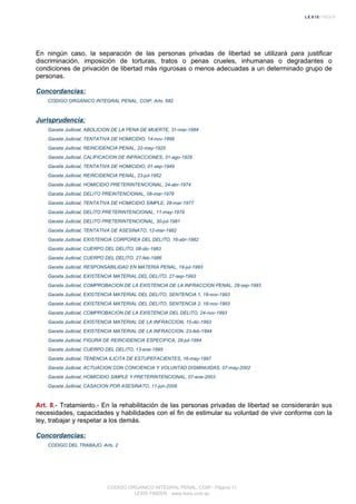 En ningún caso, la separación de las personas privadas de libertad se utilizará para justificar
discriminación, imposición de torturas, tratos o penas crueles, inhumanas o degradantes o
condiciones de privación de libertad más rigurosas o menos adecuadas a un determinado grupo de
personas.
Concordancias:
CODIGO ORGANICO INTEGRAL PENAL, COIP, Arts. 682
Jurisprudencia:
Gaceta Judicial, ABOLICION DE LA PENA DE MUERTE, 31-mar-1884
Gaceta Judicial, TENTATIVA DE HOMICIDIO, 14-nov-1899
Gaceta Judicial, REINCIDENCIA PENAL, 22-may-1925
Gaceta Judicial, CALIFICACION DE INFRACCIONES, 31-ago-1929
Gaceta Judicial, TENTATIVA DE HOMICIDIO, 01-sep-1949
Gaceta Judicial, REINCIDENCIA PENAL, 23-jul-1952
Gaceta Judicial, HOMICIDIO PRETERINTENCIONAL, 24-abr-1974
Gaceta Judicial, DELITO PREINTENCIONAL, 08-mar-1976
Gaceta Judicial, TENTATIVA DE HOMICIDIO SIMPLE, 28-mar-1977
Gaceta Judicial, DELITO PRETERINTENCIONAL, 11-may-1979
Gaceta Judicial, DELITO PRETERINTENCIONAL, 30-jul-1981
Gaceta Judicial, TENTATIVA DE ASESINATO, 12-mar-1982
Gaceta Judicial, EXISTENCIA CORPOREA DEL DELITO, 16-abr-1982
Gaceta Judicial, CUERPO DEL DELITO, 08-dic-1983
Gaceta Judicial, CUERPO DEL DELITO, 27-feb-1986
Gaceta Judicial, RESPONSABILIDAD EN MATERIA PENAL, 19-jul-1993
Gaceta Judicial, EXISTENCIA MATERIAL DEL DELITO, 27-sep-1993
Gaceta Judicial, COMPROBACION DE LA EXISTENCIA DE LA INFRACCION PENAL, 28-sep-1993
Gaceta Judicial, EXISTENCIA MATERIAL DEL DELITO, SENTENCIA 1, 18-nov-1993
Gaceta Judicial, EXISTENCIA MATERIAL DEL DELITO, SENTENCIA 2, 18-nov-1993
Gaceta Judicial, COMPROBACION DE LA EXISTENCIA DEL DELITO, 24-nov-1993
Gaceta Judicial, EXISTENCIA MATERIAL DE LA INFRACCION, 15-dic-1993
Gaceta Judicial, EXISTENCIA MATERIAL DE LA INFRACCION, 23-feb-1994
Gaceta Judicial, FIGURA DE REINCIDENCIA ESPECIFICA, 28-jul-1994
Gaceta Judicial, CUERPO DEL DELITO, 13-ene-1995
Gaceta Judicial, TENENCIA ILICITA DE ESTUPEFACIENTES, 16-may-1997
Gaceta Judicial, ACTUACION CON CONCIENCIA Y VOLUNTAD DISMINUIDAS, 07-may-2002
Gaceta Judicial, HOMICIDIO SIMPLE Y PRETERINTENCIONAL, 07-ene-2003
Gaceta Judicial, CASACION POR ASESINATO, 11-jun-2009
Art. 8.- Tratamiento.- En la rehabilitación de las personas privadas de libertad se considerarán sus
necesidades, capacidades y habilidades con el fin de estimular su voluntad de vivir conforme con la
ley, trabajar y respetar a los demás.
Concordancias:
CODIGO DEL TRABAJO, Arts. 2
CODIGO ORGANICO INTEGRAL PENAL, COIP - Página 11
LEXIS FINDER - www.lexis.com.ec
 