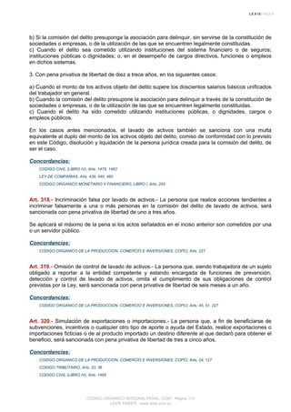b) Si la comisión del delito presuponga la asociación para delinquir, sin servirse de la constitución de
sociedades o empresas, o de la utilización de las que se encuentren legalmente constituidas.
c) Cuando el delito sea cometido utilizando instituciones del sistema financiero o de seguros;
instituciones públicas o dignidades; o, en el desempeño de cargos directivos, funciones o empleos
en dichos sistemas.
3. Con pena privativa de libertad de diez a trece años, en los siguientes casos:
a) Cuando el monto de los activos objeto del delito supere los doscientos salarios básicos unificados
del trabajador en general.
b) Cuando la comisión del delito presupone la asociación para delinquir a través de la constitución de
sociedades o empresas, o de la utilización de las que se encuentren legalmente constituidas.
c) Cuando el delito ha sido cometido utilizando instituciones públicas, o dignidades, cargos o
empleos públicos.
En los casos antes mencionados, el lavado de activos también se sanciona con una multa
equivalente al duplo del monto de los activos objeto del delito, comiso de conformidad con lo previsto
en este Código, disolución y liquidación de la persona jurídica creada para la comisión del delito, de
ser el caso.
Concordancias:
CODIGO CIVIL (LIBRO IV), Arts. 1478, 1483
LEY DE COMPAÑIAS, Arts. 438, 440, 460
CODIGO ORGANICO MONETARIO Y FINANCIERO, LIBRO I, Arts. 243
Art. 318.- Incriminación falsa por lavado de activos.- La persona que realice acciones tendientes a
incriminar falsamente a una o más personas en la comisión del delito de lavado de activos, será
sancionada con pena privativa de libertad de uno a tres años.
Se aplicará el máximo de la pena si los actos señalados en el inciso anterior son cometidos por una
o un servidor público.
Concordancias:
CODIGO ORGANICO DE LA PRODUCCION, COMERCIO E INVERSIONES, COPCI, Arts. 227
Art. 319.- Omisión de control de lavado de activos.- La persona que, siendo trabajadora de un sujeto
obligado a reportar a la entidad competente y estando encargada de funciones de prevención,
detección y control de lavado de activos, omita el cumplimiento de sus obligaciones de control
previstas por la Ley, será sancionada con pena privativa de libertad de seis meses a un año.
Concordancias:
CODIGO ORGANICO DE LA PRODUCCION, COMERCIO E INVERSIONES, COPCI, Arts. 45, 51, 227
Art. 320.- Simulación de exportaciones o importaciones.- La persona que, a fin de beneficiarse de
subvenciones, incentivos o cualquier otro tipo de aporte o ayuda del Estado, realice exportaciones o
importaciones ficticias o de al producto importado un destino diferente al que declaró para obtener el
beneficio, será sancionada con pena privativa de libertad de tres a cinco años.
Concordancias:
CODIGO ORGANICO DE LA PRODUCCION, COMERCIO E INVERSIONES, COPCI, Arts. 24, 127
CODIGO TRIBUTARIO, Arts. 33, 36
CODIGO CIVIL (LIBRO IV), Arts. 1485
CODIGO ORGANICO INTEGRAL PENAL, COIP - Página 110
LEXIS FINDER - www.lexis.com.ec
 