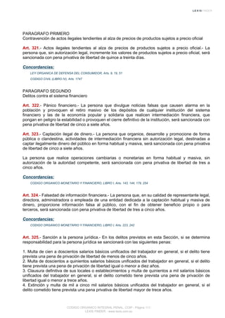 PARAGRAFO PRIMERO
Contravención de actos ilegales tendientes al alza de precios de productos sujetos a precio oficial
Art. 321.- Actos ilegales tendientes al alza de precios de productos sujetos a precio oficial.- La
persona que, sin autorización legal, incremente los valores de productos sujetos a precio oficial, será
sancionada con pena privativa de libertad de quince a treinta días.
Concordancias:
LEY ORGANICA DE DEFENSA DEL CONSUMIDOR, Arts. 9, 19, 51
CODIGO CIVIL (LIBRO IV), Arts. 1747
PARAGRAFO SEGUNDO
Delitos contra el sistema financiero
Art. 322.- Pánico financiero.- La persona que divulgue noticias falsas que causen alarma en la
población y provoquen el retiro masivo de los depósitos de cualquier institución del sistema
financiero y las de la economía popular y solidaria que realicen intermediación financiera, que
pongan en peligro la estabilidad o provoquen el cierre definitivo de la institución, será sancionada con
pena privativa de libertad de cinco a siete años.
Art. 323.- Captación ilegal de dinero.- La persona que organice, desarrolle y promocione de forma
pública o clandestina, actividades de intermediación financiera sin autorización legal, destinadas a
captar ilegalmente dinero del público en forma habitual y masiva, será sancionada con pena privativa
de libertad de cinco a siete años.
La persona que realice operaciones cambiarias o monetarias en forma habitual y masiva, sin
autorización de la autoridad competente, será sancionada con pena privativa de libertad de tres a
cinco años.
Concordancias:
CODIGO ORGANICO MONETARIO Y FINANCIERO, LIBRO I, Arts. 143, 144, 179, 254
Art. 324.- Falsedad de información financiera.- La persona que, en su calidad de representante legal,
directora, administradora o empleada de una entidad dedicada a la captación habitual y masiva de
dinero, proporcione información falsa al público, con el fin de obtener beneficio propio o para
terceros, será sancionada con pena privativa de libertad de tres a cinco años.
Concordancias:
CODIGO ORGANICO MONETARIO Y FINANCIERO, LIBRO I, Arts. 223, 242
Art. 325.- Sanción a la persona jurídica.- En los delitos previstos en esta Sección, si se determina
responsabilidad para la persona jurídica se sancionará con las siguientes penas:
1. Multa de cien a doscientos salarios básicos unificados del trabajador en general, si el delito tiene
prevista una pena de privación de libertad de menos de cinco años.
2. Multa de doscientos a quinientos salarios básicos unificados del trabajador en general, si el delito
tiene prevista una pena de privación de libertad igual o menor a diez años.
3. Clausura definitiva de sus locales o establecimientos y multa de quinientos a mil salarios básicos
unificados del trabajador en general, si el delito cometido tiene prevista una pena de privación de
libertad igual o menor a trece años.
4. Extinción y multa de mil a cinco mil salarios básicos unificados del trabajador en general, si el
delito cometido tiene prevista una pena privativa de libertad mayor de trece años.
CODIGO ORGANICO INTEGRAL PENAL, COIP - Página 111
LEXIS FINDER - www.lexis.com.ec
 
