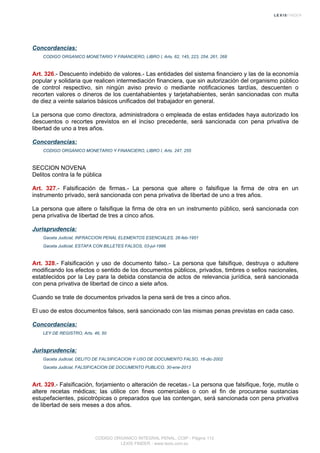 Concordancias:
CODIGO ORGANICO MONETARIO Y FINANCIERO, LIBRO I, Arts. 62, 145, 223, 254, 261, 268
Art. 326.- Descuento indebido de valores.- Las entidades del sistema financiero y las de la economía
popular y solidaria que realicen intermediación financiera, que sin autorización del organismo público
de control respectivo, sin ningún aviso previo o mediante notificaciones tardías, descuenten o
recorten valores o dineros de los cuentahabientes y tarjetahabientes, serán sancionadas con multa
de diez a veinte salarios básicos unificados del trabajador en general.
La persona que como directora, administradora o empleada de estas entidades haya autorizado los
descuentos o recortes previstos en el inciso precedente, será sancionada con pena privativa de
libertad de uno a tres años.
Concordancias:
CODIGO ORGANICO MONETARIO Y FINANCIERO, LIBRO I, Arts. 247, 255
SECCION NOVENA
Delitos contra la fe pública
Art. 327.- Falsificación de firmas.- La persona que altere o falsifique la firma de otra en un
instrumento privado, será sancionada con pena privativa de libertad de uno a tres años.
La persona que altere o falsifique la firma de otra en un instrumento público, será sancionada con
pena privativa de libertad de tres a cinco años.
Jurisprudencia:
Gaceta Judicial, INFRACCION PENAL ELEMENTOS ESENCIALES, 26-feb-1951
Gaceta Judicial, ESTAFA CON BILLETES FALSOS, 03-jul-1996
Art. 328.- Falsificación y uso de documento falso.- La persona que falsifique, destruya o adultere
modificando los efectos o sentido de los documentos públicos, privados, timbres o sellos nacionales,
establecidos por la Ley para la debida constancia de actos de relevancia jurídica, será sancionada
con pena privativa de libertad de cinco a siete años.
Cuando se trate de documentos privados la pena será de tres a cinco años.
El uso de estos documentos falsos, será sancionado con las mismas penas previstas en cada caso.
Concordancias:
LEY DE REGISTRO, Arts. 46, 50
Jurisprudencia:
Gaceta Judicial, DELITO DE FALSIFICACION Y USO DE DOCUMENTO FALSO, 16-dic-2002
Gaceta Judicial, FALSIFICACION DE DOCUMENTO PUBLICO, 30-ene-2013
Art. 329.- Falsificación, forjamiento o alteración de recetas.- La persona que falsifique, forje, mutile o
altere recetas médicas; las utilice con fines comerciales o con el fin de procurarse sustancias
estupefacientes, psicotrópicas o preparados que las contengan, será sancionada con pena privativa
de libertad de seis meses a dos años.
CODIGO ORGANICO INTEGRAL PENAL, COIP - Página 112
LEXIS FINDER - www.lexis.com.ec
 