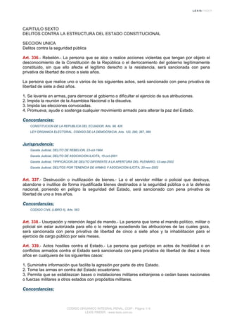 CAPITULO SEXTO
DELITOS CONTRA LA ESTRUCTURA DEL ESTADO CONSTITUCIONAL
SECCION UNICA
Delitos contra la seguridad pública
Art. 336.- Rebelión.- La persona que se alce o realice acciones violentas que tengan por objeto el
desconocimiento de la Constitución de la República o el derrocamiento del gobierno legítimamente
constituido, sin que ello afecte el legítimo derecho a la resistencia, será sancionada con pena
privativa de libertad de cinco a siete años.
La persona que realice uno o varios de los siguientes actos, será sancionado con pena privativa de
libertad de siete a diez años.
1. Se levante en armas, para derrocar al gobierno o dificultar el ejercicio de sus atribuciones.
2. Impida la reunión de la Asamblea Nacional o la disuelva.
3. Impida las elecciones convocadas.
4. Promueva, ayude o sostenga cualquier movimiento armado para alterar la paz del Estado.
Concordancias:
CONSTITUCION DE LA REPUBLICA DEL ECUADOR, Arts. 98, 426
LEY ORGANICA ELECTORAL, CODIGO DE LA DEMOCRACIA, Arts. 122, 290, 387, 389
Jurisprudencia:
Gaceta Judicial, DELITO DE REBELION, 23-oct-1964
Gaceta Judicial, DELITO DE ASOCIACION ILICITA, 15-oct-2001
Gaceta Judicial, TIPIFICACION DE DELITO DIFERENTE A LA APERTURA DEL PLENARIO, 03-sep-2002
Gaceta Judicial, DELITOS POR TENENCIA DE ARMAS Y ASOCIACION ILICITA, 20-nov-2002
Art. 337.- Destrucción o inutilización de bienes.- La o el servidor militar o policial que destruya,
abandone o inutilice de forma injustificada bienes destinados a la seguridad pública o a la defensa
nacional, poniendo en peligro la seguridad del Estado, será sancionado con pena privativa de
libertad de uno a tres años.
Concordancias:
CODIGO CIVIL (LIBRO II), Arts. 583
Art. 338.- Usurpación y retención ilegal de mando.- La persona que tome el mando político, militar o
policial sin estar autorizada para ello o lo retenga excediendo las atribuciones de las cuales goza,
será sancionada con pena privativa de libertad de cinco a siete años y la inhabilitación para el
ejercicio de cargo público por seis meses.
Art. 339.- Actos hostiles contra el Estado.- La persona que participe en actos de hostilidad o en
conflictos armados contra el Estado será sancionada con pena privativa de libertad de diez a trece
años en cualquiera de los siguientes casos:
1. Suministre información que facilite la agresión por parte de otro Estado.
2. Tome las armas en contra del Estado ecuatoriano.
3. Permita que se establezcan bases o instalaciones militares extranjeras o cedan bases nacionales
o fuerzas militares a otros estados con propósitos militares.
Concordancias:
CODIGO ORGANICO INTEGRAL PENAL, COIP - Página 114
LEXIS FINDER - www.lexis.com.ec
 