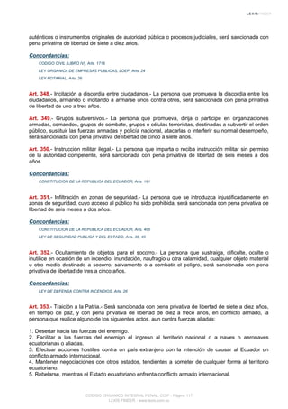 auténticos o instrumentos originales de autoridad pública o procesos judiciales, será sancionada con
pena privativa de libertad de siete a diez años.
Concordancias:
CODIGO CIVIL (LIBRO IV), Arts. 1716
LEY ORGANICA DE EMPRESAS PUBLICAS, LOEP, Arts. 24
LEY NOTARIAL, Arts. 26
Art. 348.- Incitación a discordia entre ciudadanos.- La persona que promueva la discordia entre los
ciudadanos, armando o incitando a armarse unos contra otros, será sancionada con pena privativa
de libertad de uno a tres años.
Art. 349.- Grupos subversivos.- La persona que promueva, dirija o participe en organizaciones
armadas, comandos, grupos de combate, grupos o células terroristas, destinadas a subvertir el orden
público, sustituir las fuerzas armadas y policía nacional, atacarlas o interferir su normal desempeño,
será sancionada con pena privativa de libertad de cinco a siete años.
Art. 350.- Instrucción militar ilegal.- La persona que imparta o reciba instrucción militar sin permiso
de la autoridad competente, será sancionada con pena privativa de libertad de seis meses a dos
años.
Concordancias:
CONSTITUCION DE LA REPUBLICA DEL ECUADOR, Arts. 161
Art. 351.- Infiltración en zonas de seguridad.- La persona que se introduzca injustificadamente en
zonas de seguridad, cuyo acceso al público ha sido prohibida, será sancionada con pena privativa de
libertad de seis meses a dos años.
Concordancias:
CONSTITUCION DE LA REPUBLICA DEL ECUADOR, Arts. 405
LEY DE SEGURIDAD PUBLICA Y DEL ESTADO, Arts. 38, 40
Art. 352.- Ocultamiento de objetos para el socorro.- La persona que sustraiga, dificulte, oculte o
inutilice en ocasión de un incendio, inundación, naufragio u otra calamidad, cualquier objeto material
u otro medio destinado a socorro, salvamento o a combatir el peligro, será sancionada con pena
privativa de libertad de tres a cinco años.
Concordancias:
LEY DE DEFENSA CONTRA INCENDIOS, Arts. 26
Art. 353.- Traición a la Patria.- Será sancionada con pena privativa de libertad de siete a diez años,
en tiempo de paz, y con pena privativa de libertad de diez a trece años, en conflicto armado, la
persona que realice alguno de los siguientes actos, aun contra fuerzas aliadas:
1. Desertar hacia las fuerzas del enemigo.
2. Facilitar a las fuerzas del enemigo el ingreso al territorio nacional o a naves o aeronaves
ecuatorianas o aliadas.
3. Efectuar acciones hostiles contra un país extranjero con la intención de causar al Ecuador un
conflicto armado internacional.
4. Mantener negociaciones con otros estados, tendientes a someter de cualquier forma al territorio
ecuatoriano.
5. Rebelarse, mientras el Estado ecuatoriano enfrenta conflicto armado internacional.
CODIGO ORGANICO INTEGRAL PENAL, COIP - Página 117
LEXIS FINDER - www.lexis.com.ec
 