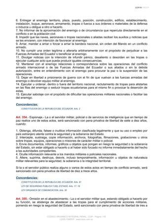 6. Entregar al enemigo territorio, plaza, puesto, posición, construcción, edificio, establecimiento,
instalación, buque, aeronave, armamento, tropas o fuerza a sus órdenes o materiales de la defensa
o induzca u obligue a otro a hacerlo.
7. No informar de la aproximación del enemigo o de circunstancia que repercuta directamente en el
conflicto o en la población civil.
8. Impedir que las naves, aeronaves o tropas nacionales o aliadas reciban los auxilios y noticias que
se les enviaren, con intención de favorecer al enemigo.
9. Arriar, mandar a arriar o forzar a arriar la bandera nacional, sin orden del Mando en un conflicto
armado.
10. No cumplir una orden legítima o alterarla arbitrariamente con el propósito de perjudicar a las
Fuerzas Armadas del Ecuador o beneficiar al enemigo.
11. Divulgar noticias con la intención de infundir pánico, desaliento o desorden en las tropas o
ejecutar cualquier acto que pueda producir iguales consecuencias.
12. Mantener con el enemigo relaciones o correspondencia sobre las operaciones del conflicto
armado internacional o de las Fuerzas Armadas del Ecuador o sus aliados o sin la debida
autorización, entre en entendimiento con el enemigo para procurar la paz o la suspensión de las
operaciones.
13. Dejar en libertad a prisioneros de guerra con el fin de que vuelvan a las fuerzas armadas del
enemigo o devolver equipo militar al enemigo.
14. Ejecutar u ordenar, dentro o fuera del territorio nacional, reclutamiento de tropas para alistarlas
en las filas del enemigo o seducir tropas ecuatorianas para el mismo fin o provocar la deserción de
estas.
15. Ejecutar sabotaje con el propósito de dificultar las operaciones militares nacionales o facilitar las
del enemigo.
Concordancias:
CONSTITUCION DE LA REPUBLICA DEL ECUADOR, Arts. 2
Art. 354.- Espionaje.- La o el servidor militar, policial o de servicios de inteligencia que en tiempo de
paz realice uno de estos actos, será sancionado con pena privativa de libertad de siete a diez años,
cuando:
1. Obtenga, difunda, falsee o inutilice información clasificada legalmente y que su uso o empleo por
país extranjero atente contra la seguridad y la soberanía del Estado.
2. Intercepte, sustraiga, copie información, archivos, fotografías, filmaciones, grabaciones u otros
sobre tropas, equipos, operaciones o misiones de carácter militar o policial.
3. Envíe documentos, informes, gráficos u objetos que pongan en riesgo la seguridad o la soberanía
del Estado, sin estar obligado a hacerlo o al haber sido forzado no informe inmediatamente del hecho
a las autoridades competentes.
4. Oculte información relevante a los mandos militares o policiales nacionales.
5. Altere, suprima, destruya, desvíe, incluso temporalmente, información u objetos de naturaleza
militar relevantes para la seguridad, la soberanía o la integridad territorial.
Si la o el servidor público realiza alguno o varios de estos actos en tiempo de conflicto armado, será
sancionado con pena privativa de libertad de diez a trece años.
Concordancias:
CONSTITUCION DE LA REPUBLICA DEL ECUADOR, Arts. 91
LEY DE SEGURIDAD PUBLICA Y DEL ESTADO, Arts. 17, 19
LEY ORGANICA DE COMUNICACION, Arts. 30
Art. 355.- Omisión en el abastecimiento.- La o el servidor militar que, estando obligado a hacerlo por
su función, se abstenga de abastecer a las tropas para el cumplimiento de acciones militares,
poniendo en riesgo la seguridad del Estado, será sancionado con pena privativa de libertad de tres a
CODIGO ORGANICO INTEGRAL PENAL, COIP - Página 118
LEXIS FINDER - www.lexis.com.ec
 