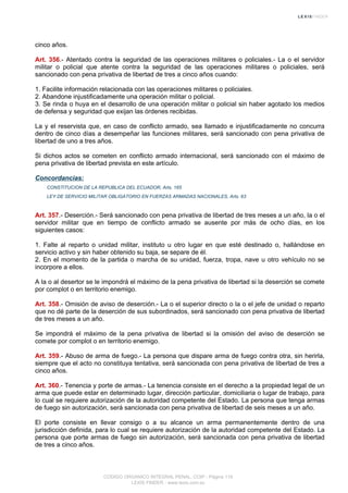 cinco años.
Art. 356.- Atentado contra la seguridad de las operaciones militares o policiales.- La o el servidor
militar o policial que atente contra la seguridad de las operaciones militares o policiales, será
sancionado con pena privativa de libertad de tres a cinco años cuando:
1. Facilite información relacionada con las operaciones militares o policiales.
2. Abandone injustificadamente una operación militar o policial.
3. Se rinda o huya en el desarrollo de una operación militar o policial sin haber agotado los medios
de defensa y seguridad que exijan las órdenes recibidas.
La y el reservista que, en caso de conflicto armado, sea llamado e injustificadamente no concurra
dentro de cinco días a desempeñar las funciones militares, será sancionado con pena privativa de
libertad de uno a tres años.
Si dichos actos se cometen en conflicto armado internacional, será sancionado con el máximo de
pena privativa de libertad prevista en este artículo.
Concordancias:
CONSTITUCION DE LA REPUBLICA DEL ECUADOR, Arts. 165
LEY DE SERVICIO MILITAR OBLIGATORIO EN FUERZAS ARMADAS NACIONALES, Arts. 63
Art. 357.- Deserción.- Será sancionado con pena privativa de libertad de tres meses a un año, la o el
servidor militar que en tiempo de conflicto armado se ausente por más de ocho días, en los
siguientes casos:
1. Falte al reparto o unidad militar, instituto u otro lugar en que esté destinado o, hallándose en
servicio activo y sin haber obtenido su baja, se separe de él.
2. En el momento de la partida o marcha de su unidad, fuerza, tropa, nave u otro vehículo no se
incorpore a ellos.
A la o al desertor se le impondrá el máximo de la pena privativa de libertad si la deserción se comete
por complot o en territorio enemigo.
Art. 358.- Omisión de aviso de deserción.- La o el superior directo o la o el jefe de unidad o reparto
que no dé parte de la deserción de sus subordinados, será sancionado con pena privativa de libertad
de tres meses a un año.
Se impondrá el máximo de la pena privativa de libertad si la omisión del aviso de deserción se
comete por complot o en territorio enemigo.
Art. 359.- Abuso de arma de fuego.- La persona que dispare arma de fuego contra otra, sin herirla,
siempre que el acto no constituya tentativa, será sancionada con pena privativa de libertad de tres a
cinco años.
Art. 360.- Tenencia y porte de armas.- La tenencia consiste en el derecho a la propiedad legal de un
arma que puede estar en determinado lugar, dirección particular, domiciliaria o lugar de trabajo, para
lo cual se requiere autorización de la autoridad competente del Estado. La persona que tenga armas
de fuego sin autorización, será sancionada con pena privativa de libertad de seis meses a un año.
El porte consiste en llevar consigo o a su alcance un arma permanentemente dentro de una
jurisdicción definida, para lo cual se requiere autorización de la autoridad competente del Estado. La
persona que porte armas de fuego sin autorización, será sancionada con pena privativa de libertad
de tres a cinco años.
CODIGO ORGANICO INTEGRAL PENAL, COIP - Página 119
LEXIS FINDER - www.lexis.com.ec
 