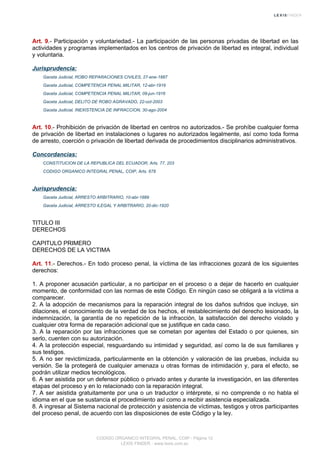 Art. 9.- Participación y voluntariedad.- La participación de las personas privadas de libertad en las
actividades y programas implementados en los centros de privación de libertad es integral, individual
y voluntaria.
Jurisprudencia:
Gaceta Judicial, ROBO REPARACIONES CIVILES, 27-ene-1887
Gaceta Judicial, COMPETENCIA PENAL MILITAR, 12-abr-1916
Gaceta Judicial, COMPETENCIA PENAL MILITAR, 09-jun-1916
Gaceta Judicial, DELITO DE ROBO AGRAVADO, 22-oct-2003
Gaceta Judicial, INEXISTENCIA DE INFRACCION, 30-ago-2004
Art. 10.- Prohibición de privación de libertad en centros no autorizados.- Se prohíbe cualquier forma
de privación de libertad en instalaciones o lugares no autorizados legalmente, así como toda forma
de arresto, coerción o privación de libertad derivada de procedimientos disciplinarios administrativos.
Concordancias:
CONSTITUCION DE LA REPUBLICA DEL ECUADOR, Arts. 77, 203
CODIGO ORGANICO INTEGRAL PENAL, COIP, Arts. 678
Jurisprudencia:
Gaceta Judicial, ARRESTO ARBITRARIO, 10-abr-1889
Gaceta Judicial, ARRESTO ILEGAL Y ARBITRARIO, 20-dic-1920
TITULO III
DERECHOS
CAPITULO PRIMERO
DERECHOS DE LA VICTIMA
Art. 11.- Derechos.- En todo proceso penal, la víctima de las infracciones gozará de los siguientes
derechos:
1. A proponer acusación particular, a no participar en el proceso o a dejar de hacerlo en cualquier
momento, de conformidad con las normas de este Código. En ningún caso se obligará a la víctima a
comparecer.
2. A la adopción de mecanismos para la reparación integral de los daños sufridos que incluye, sin
dilaciones, el conocimiento de la verdad de los hechos, el restablecimiento del derecho lesionado, la
indemnización, la garantía de no repetición de la infracción, la satisfacción del derecho violado y
cualquier otra forma de reparación adicional que se justifique en cada caso.
3. A la reparación por las infracciones que se cometan por agentes del Estado o por quienes, sin
serlo, cuenten con su autorización.
4. A la protección especial, resguardando su intimidad y seguridad, así como la de sus familiares y
sus testigos.
5. A no ser revictimizada, particularmente en la obtención y valoración de las pruebas, incluida su
versión. Se la protegerá de cualquier amenaza u otras formas de intimidación y, para el efecto, se
podrán utilizar medios tecnológicos.
6. A ser asistida por un defensor público o privado antes y durante la investigación, en las diferentes
etapas del proceso y en lo relacionado con la reparación integral.
7. A ser asistida gratuitamente por una o un traductor o intérprete, si no comprende o no habla el
idioma en el que se sustancia el procedimiento así como a recibir asistencia especializada.
8. A ingresar al Sistema nacional de protección y asistencia de víctimas, testigos y otros participantes
del proceso penal, de acuerdo con las disposiciones de este Código y la ley.
CODIGO ORGANICO INTEGRAL PENAL, COIP - Página 12
LEXIS FINDER - www.lexis.com.ec
 