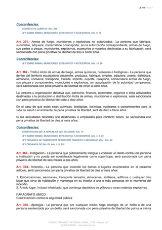 Concordancias:
CODIGO CIVIL (LIBRO II), Arts. 599
LEY SOBRE ARMAS, MUNICIONES, EXPLOSIVOS Y ACCESORIOS, Arts. 9, 19
Art. 361.- Armas de fuego, municiones y explosivos no autorizados.- La persona que fabrique,
suministre, adquiera, comercialice o transporte, sin la autorización correspondiente, armas de fuego,
sus partes o piezas, municiones, explosivos, accesorios o materias destinadas a su fabricación, será
sancionada con pena privativa de libertad de tres a cinco años.
Concordancias:
LEY SOBRE ARMAS, MUNICIONES, EXPLOSIVOS Y ACCESORIOS, Arts. 10, 26
Art. 362.- Tráfico ilícito de armas de fuego, armas químicas, nucleares o biológicas.- La persona que
dentro del territorio ecuatoriano desarrolle, produzca, fabrique, emplee, adquiera, posea, distribuya,
almacene, conserve, transporte, transite, importe, exporte, reexporte, comercialice armas de fuego,
sus piezas y componentes, municiones y explosivos, sin autorización de la autoridad competente,
será sancionada con pena privativa de libertad de cinco a siete años.
La persona u organización delictiva que, patrocine, financie, administre, organice o dirija actividades
destinadas a la producción o distribución ilícita de armas, municiones o explosivos, será sancionada
con pena privativa de libertad de siete a diez años.
En el caso de que estas sean químicas, biológicas, toxínicas, nucleares o contaminantes para la
vida, la salud o el ambiente, la pena privativa de libertad, será de diez a trece años.
Si las actividades descritas son destinadas o empleadas para conflicto bélico, se sancionará con
pena privativa de libertad de diez a trece años.
Concordancias:
CONSTITUCION DE LA REPUBLICA DEL ECUADOR, Arts. 15
LEY SOBRE ARMAS, MUNICIONES, EXPLOSIVOS Y ACCESORIOS, Arts. 4, 5, 25
LEY ORGANICA DE TRANSPORTE TERRESTRE TRANSITO Y SEGURIDAD VIAL, Arts. 49
LEY ORGANICA DE SALUD, Arts. 110, 116
Art. 363.- Instigación.- La persona que públicamente instigue a cometer un delito contra una persona
o institución y no pueda ser considerada legalmente como copartícipe, será sancionada con pena
privativa de libertad de seis meses a dos años.
Art. 364.- Incendio.- La persona que incendie los bienes o lugares enumerados en el presente
artículo, será sancionada con pena privativa de libertad de diez a trece años:
1. Embarcaciones, aeronaves, transporte terrestre, almacenes, astilleros, edificios o cualquier otro
lugar que sirva de habitación y mantenga en su interior a una o más personas en el momento del
incendio.
2. A todo lugar, incluso inhabitado, que contenga depósitos de pólvora u otras materias explosivas.
PARAGRAFO UNICO
Contravención contra la seguridad pública
Art. 365.- Apología.- La persona que por cualquier medio haga apología de un delito o de una
persona sentenciada por un delito, será sancionada con pena privativa de libertad de quince a treinta
CODIGO ORGANICO INTEGRAL PENAL, COIP - Página 120
LEXIS FINDER - www.lexis.com.ec
 