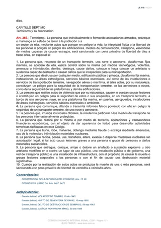 días.
CAPITULO SEPTIMO
Terrorismo y su financiación
Art. 366.- Terrorismo.- La persona que individualmente o formando asociaciones armadas, provoque
o mantenga en estado de terror a la población o a
un sector de ella, mediante actos que pongan en peligro la vida, la integridad física o la libertad de
las personas o pongan en peligro las edificaciones, medios de comunicación, transporte, valiéndose
de medios capaces de causar estragos, será sancionada con pena privativa de libertad de diez a
trece años, en especial si:
1. La persona que, respecto de un transporte terrestre, una nave o aeronave, plataformas fijas
marinas, se apodere de ella, ejerza control sobre la misma por medios tecnológicos, violentos,
amenaza o intimidación; derribe, destruya, cause daños, coloque o haga colocar un artefacto o
sustancia capaz de destruirlo o causar daños que le incapaciten para su transportación.
2. La persona que destruya por cualquier medio, edificación pública o privada, plataforma fija marina,
instalaciones de áreas estratégicas, servicios básicos esenciales, así como de las instalaciones o
servicios de transportación terrestre, navegación aérea o marítima, si tales actos, por su naturaleza,
constituyen un peligro para la seguridad de la transportación terrestre, de las aeronaves o naves,
como de la seguridad de las plataformas y demás edificaciones.
3. La persona que realice actos de violencia que por su naturaleza, causen o puedan causar lesiones
o constituyan un peligro para la seguridad de estos o sus ocupantes, en un transporte terrestre, a
bordo de una aeronave, nave, en una plataforma fija marina, en puertos, aeropuertos, instalaciones
de áreas estratégicas, servicios básicos esenciales o ambiente.
4. La persona que comunique, difunda o transmita informes falsos poniendo con ello en peligro la
seguridad de un transporte terrestre, de una nave o aeronave.
5. La persona que, irrumpa los locales oficiales, la residencia particular o los medios de transporte de
las personas internacionalmente protegidas.
6. La persona que realice por sí misma o por medio de terceros, operaciones y transacciones
financieras económicas, con el objeto de dar apariencia de licitud para desarrollar actividades
terroristas tipificadas en este Código.
7. La persona que hurte, robe, malverse, obtenga mediante fraude o extraiga mediante amenazas,
uso de la violencia o intimidación materiales nucleares.
8. La persona que reciba, posea, use, transfiera, altere, evacúe o disperse materiales nucleares sin
autorización legal, si tal acto causa lesiones graves a una persona o grupo de personas o daños
materiales sustanciales.
9. La persona que entregue, coloque, arroje o detone un artefacto o sustancia explosiva u otro
artefacto mortífero en o contra un lugar de uso público, una instalación pública o de gobierno, una
red de transporte público o una instalación de infraestructura, con el propósito de causar la muerte o
graves lesiones corporales a las personas o con el fin de causar una destrucción material
significativa.
10. Cuando por la realización de estos actos se produzca la muerte de una o más personas, será
sancionada con pena privativa de libertad de veintidós a veintiséis años.
Concordancias:
CONSTITUCION DE LA REPUBLICA DEL ECUADOR, Arts. 15, 66
CODIGO CIVIL (LIBRO IV), Arts. 1467, 1472
Jurisprudencia:
Gaceta Judicial, VIOLACION DE TUMBAS, 15-dic-1943
Gaceta Judicial, HURTO DE SEMENTERA DE PAPAS, 10-may-1955
Gaceta Judicial, DELITO DE DESTRUCCION DE SEMBRIOS, 09-sep-1963
Gaceta Judicial, JUSTICIA POR PROPIA MANO, 30-ene-1995
CODIGO ORGANICO INTEGRAL PENAL, COIP - Página 121
LEXIS FINDER - www.lexis.com.ec
 