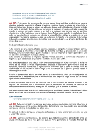Gaceta Judicial, DELITO DE DESTRUCCION DE SEMENTERAS, 20-feb-2001
Gaceta Judicial, DELITO DE DESTRUCCION DE SEMBRIOS, 21-oct-2002
Gaceta Judicial, DESTRUCCION DE BIENES AJENOS, 22-sep-2009
Art. 367.- Financiación del terrorismo.- La persona que en forma individual o colectiva, de manera
directa o indirecta, proporcione, ofrezca, organice o recolecte fondos o activos, de origen lícito o
ilícito, con la intención de que se utilicen o a sabiendas de que serán utilizados para financiar en todo
o en parte, la comisión de los delitos de terrorismo; o cualquier otro acto destinado a causar la
muerte o lesiones corporales graves a un civil o a cualquier otra persona que no participe
directamente en las hostilidades en una situación de conflicto armado, cuando, el propósito de dicho
acto, por su naturaleza o contexto, sea intimidar a una población u obligar a un gobierno o a una
organización internacional a realizar un acto o a abstenerse de hacerlo; o, la existencia de terroristas
individuales, grupos u organizaciones terroristas, será sancionada con pena privativa de libertad de
siete a diez años.
Será reprimida con esta misma pena:
1. La persona que proporcione, ofrezca, organice, recolecte, o ponga los recursos, fondos o activos,
bienes muebles o inmuebles a disposición del terrorista individual u organización o asociación
terrorista, independientemente de que los mismos se vayan a utilizar en la efectiva comisión de uno
de los delitos señalados en el artículo anterior.
2. La persona que, teniendo la obligación legal de evitarlos, consienta la comisión de estos delitos o
la persona que, a sabiendas, proporcione o facilite los medios para tal fin.
Los delitos tipificados en este artículo serán también sancionados con multa equivalente al duplo del
monto de los fondos y activos proporcionados, ofrecidos o recolectados para financiar actos de
terrorismo, terroristas individuales u organizaciones terroristas, con la pena de comiso penal de
conformidad con lo previsto en este Código y con la extinción de la persona jurídica creada o
utilizada para el efecto.
Cuando la condena sea dictada en contra de una o un funcionario o una o un servidor público, se
sancionará con la inhabilitación para el desempeño de todo empleo o cargo público por un tiempo
igual al doble de la condena.
Cuando la condena sea dictada en contra de una o un funcionario del sistema financiero o de
seguros, se sancionará con la inhabilitación para el desempeño de funciones de dirección en
entidades del sistema financiero y de seguros por un tiempo igual al doble de la condena.
Los delitos tipificados en este artículo serán investigados, enjuiciados, fallados o sentenciados, como
delitos autónomos de otros delitos tipificados en este Código, cometidos dentro o fuera del país.
Concordancias:
CODIGO ORGANICO MONETARIO Y FINANCIERO, LIBRO I, Arts. 243
Art. 368.- Falsa incriminación.- La persona que realice acciones tendientes a incriminar falsamente a
una o más personas en la comisión de los delitos de terrorismo y su financiación, será sancionada
con la pena privativa de libertad de uno a tres años.
Se aplicará el máximo de la pena si los actos señalados en el inciso anterior son cometidos por una
o un servidor público.
Art. 369.- Delincuencia Organizada.- La persona que mediante acuerdo o concertación forme un
grupo estructurado de dos o más personas que, de forma permanente o reiterada, financien de
CODIGO ORGANICO INTEGRAL PENAL, COIP - Página 122
LEXIS FINDER - www.lexis.com.ec
 