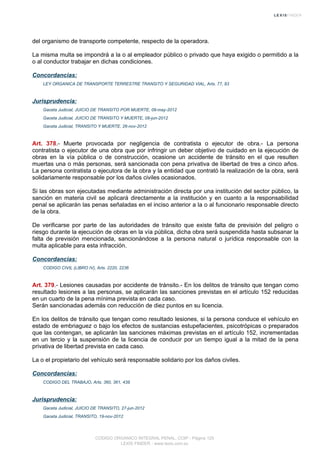 del organismo de transporte competente, respecto de la operadora.
La misma multa se impondrá a la o al empleador público o privado que haya exigido o permitido a la
o al conductor trabajar en dichas condiciones.
Concordancias:
LEY ORGANICA DE TRANSPORTE TERRESTRE TRANSITO Y SEGURIDAD VIAL, Arts. 77, 83
Jurisprudencia:
Gaceta Judicial, JUICIO DE TRANSITO POR MUERTE, 09-may-2012
Gaceta Judicial, JUICIO DE TRANSITO Y MUERTE, 08-jun-2012
Gaceta Judicial, TRANSITO Y MUERTE, 26-nov-2012
Art. 378.- Muerte provocada por negligencia de contratista o ejecutor de obra.- La persona
contratista o ejecutor de una obra que por infringir un deber objetivo de cuidado en la ejecución de
obras en la vía pública o de construcción, ocasione un accidente de tránsito en el que resulten
muertas una o más personas, será sancionada con pena privativa de libertad de tres a cinco años.
La persona contratista o ejecutora de la obra y la entidad que contrató la realización de la obra, será
solidariamente responsable por los daños civiles ocasionados.
Si las obras son ejecutadas mediante administración directa por una institución del sector público, la
sanción en materia civil se aplicará directamente a la institución y en cuanto a la responsabilidad
penal se aplicarán las penas señaladas en el inciso anterior a la o al funcionario responsable directo
de la obra.
De verificarse por parte de las autoridades de tránsito que existe falta de previsión del peligro o
riesgo durante la ejecución de obras en la vía pública, dicha obra será suspendida hasta subsanar la
falta de previsión mencionada, sancionándose a la persona natural o jurídica responsable con la
multa aplicable para esta infracción.
Concordancias:
CODIGO CIVIL (LIBRO IV), Arts. 2220, 2236
Art. 379.- Lesiones causadas por accidente de tránsito.- En los delitos de tránsito que tengan como
resultado lesiones a las personas, se aplicarán las sanciones previstas en el artículo 152 reducidas
en un cuarto de la pena mínima prevista en cada caso.
Serán sancionadas además con reducción de diez puntos en su licencia.
En los delitos de tránsito que tengan como resultado lesiones, si la persona conduce el vehículo en
estado de embriaguez o bajo los efectos de sustancias estupefacientes, psicotrópicas o preparados
que las contengan, se aplicarán las sanciones máximas previstas en el artículo 152, incrementadas
en un tercio y la suspensión de la licencia de conducir por un tiempo igual a la mitad de la pena
privativa de libertad prevista en cada caso.
La o el propietario del vehículo será responsable solidario por los daños civiles.
Concordancias:
CODIGO DEL TRABAJO, Arts. 360, 361, 438
Jurisprudencia:
Gaceta Judicial, JUICIO DE TRANSITO, 27-jun-2012
Gaceta Judicial, TRANSITO, 19-nov-2012
CODIGO ORGANICO INTEGRAL PENAL, COIP - Página 125
LEXIS FINDER - www.lexis.com.ec
 