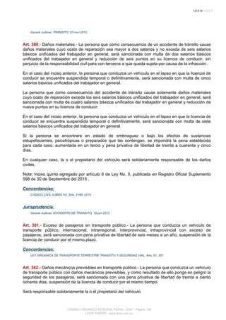 Gaceta Judicial, TRANSITO, 23-nov-2012
Art. 380.- Daños materiales.- La persona que como consecuencia de un accidente de tránsito cause
daños materiales cuyo costo de reparación sea mayor a dos salarios y no exceda de seis salarios
básicos unificados del trabajador en general, será sancionada con multa de dos salarios básicos
unificados del trabajador en general y reducción de seis puntos en su licencia de conducir, sin
perjuicio de la responsabilidad civil para con terceros a que queda sujeta por causa de la infracción.
En el caso del inciso anterior, la persona que conduzca un vehículo en el lapso en que la licencia de
conducir se encuentre suspendida temporal o definitivamente, será sancionada con multa de cinco
salarios básicos unificados del trabajador en general.
La persona que como consecuencia del accidente de tránsito cause solamente daños materiales
cuyo costo de reparación exceda los seis salarios básicos unificados del trabajador en general, será
sancionada con multa de cuatro salarios básicos unificados del trabajador en general y reducción de
nueve puntos en su licencia de conducir.
En el caso del inciso anterior, la persona que conduzca un vehículo en el lapso en que la licencia de
conducir se encuentre suspendida temporal o definitivamente, será sancionada con multa de siete
salarios básicos unificados del trabajador en general.
Si la persona se encontrare en estado de embriaguez o bajo los efectos de sustancias
estupefacientes, psicotrópicas o preparados que las contengan, se impondrá la pena establecida
para cada caso, aumentada en un tercio y pena privativa de libertad de treinta a cuarenta y cinco
días.
En cualquier caso, la o el propietario del vehículo será solidariamente responsable de los daños
civiles.
Nota: Inciso quinto agregado por artículo 6 de Ley No. 0, publicada en Registro Oficial Suplemento
598 de 30 de Septiembre del 2015 .
Concordancias:
CODIGO CIVIL (LIBRO IV), Arts. 2188, 2215
Jurisprudencia:
Gaceta Judicial, ACCIDENTE DE TRANSITO, 19-jun-2012
Art. 381.- Exceso de pasajeros en transporte público.- La persona que conduzca un vehículo de
transporte público, internacional, intrarregional, interprovincial, intraprovincial con exceso de
pasajeros, será sancionada con pena privativa de libertad de seis meses a un año, suspensión de la
licencia de conducir por el mismo plazo.
Concordancias:
LEY ORGANICA DE TRANSPORTE TERRESTRE TRANSITO Y SEGURIDAD VIAL, Arts. 61, 201
Art. 382.- Daños mecánicos previsibles en transporte público.- La persona que conduzca un vehículo
de transporte público con daños mecánicos previsibles, y como resultado de ello ponga en peligro la
seguridad de los pasajeros, será sancionada con una pena privativa de libertad de treinta a ciento
ochenta días, suspensión de la licencia de conducir por el mismo tiempo.
Será responsable solidariamente la o el propietario del vehículo.
CODIGO ORGANICO INTEGRAL PENAL, COIP - Página 126
LEXIS FINDER - www.lexis.com.ec
 