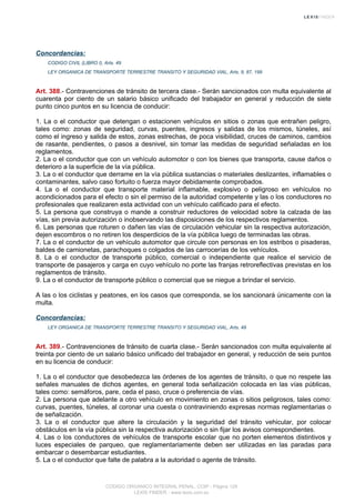 Concordancias:
CODIGO CIVIL (LIBRO I), Arts. 49
LEY ORGANICA DE TRANSPORTE TERRESTRE TRANSITO Y SEGURIDAD VIAL, Arts. 9, 87, 199
Art. 388.- Contravenciones de tránsito de tercera clase.- Serán sancionados con multa equivalente al
cuarenta por ciento de un salario básico unificado del trabajador en general y reducción de siete
punto cinco puntos en su licencia de conducir:
1. La o el conductor que detengan o estacionen vehículos en sitios o zonas que entrañen peligro,
tales como: zonas de seguridad, curvas, puentes, ingresos y salidas de los mismos, túneles, así
como el ingreso y salida de estos, zonas estrechas, de poca visibilidad, cruces de caminos, cambios
de rasante, pendientes, o pasos a desnivel, sin tomar las medidas de seguridad señaladas en los
reglamentos.
2. La o el conductor que con un vehículo automotor o con los bienes que transporta, cause daños o
deterioro a la superficie de la vía pública.
3. La o el conductor que derrame en la vía pública sustancias o materiales deslizantes, inflamables o
contaminantes, salvo caso fortuito o fuerza mayor debidamente comprobados.
4. La o el conductor que transporte material inflamable, explosivo o peligroso en vehículos no
acondicionados para el efecto o sin el permiso de la autoridad competente y las o los conductores no
profesionales que realizaren esta actividad con un vehículo calificado para el efecto.
5. La persona que construya o mande a construir reductores de velocidad sobre la calzada de las
vías, sin previa autorización o inobservando las disposiciones de los respectivos reglamentos.
6. Las personas que roturen o dañen las vías de circulación vehicular sin la respectiva autorización,
dejen escombros o no retiren los desperdicios de la vía pública luego de terminadas las obras.
7. La o el conductor de un vehículo automotor que circule con personas en los estribos o pisaderas,
baldes de camionetas, parachoques o colgados de las carrocerías de los vehículos.
8. La o el conductor de transporte público, comercial o independiente que realice el servicio de
transporte de pasajeros y carga en cuyo vehículo no porte las franjas retroreflectivas previstas en los
reglamentos de tránsito.
9. La o el conductor de transporte público o comercial que se niegue a brindar el servicio.
A las o los ciclistas y peatones, en los casos que corresponda, se los sancionará únicamente con la
multa.
Concordancias:
LEY ORGANICA DE TRANSPORTE TERRESTRE TRANSITO Y SEGURIDAD VIAL, Arts. 49
Art. 389.- Contravenciones de tránsito de cuarta clase.- Serán sancionados con multa equivalente al
treinta por ciento de un salario básico unificado del trabajador en general, y reducción de seis puntos
en su licencia de conducir:
1. La o el conductor que desobedezca las órdenes de los agentes de tránsito, o que no respete las
señales manuales de dichos agentes, en general toda señalización colocada en las vías públicas,
tales como: semáforos, pare, ceda el paso, cruce o preferencia de vías.
2. La persona que adelante a otro vehículo en movimiento en zonas o sitios peligrosos, tales como:
curvas, puentes, túneles, al coronar una cuesta o contraviniendo expresas normas reglamentarias o
de señalización.
3. La o el conductor que altere la circulación y la seguridad del tránsito vehicular, por colocar
obstáculos en la vía pública sin la respectiva autorización o sin fijar los avisos correspondientes.
4. Las o los conductores de vehículos de transporte escolar que no porten elementos distintivos y
luces especiales de parqueo, que reglamentariamente deben ser utilizadas en las paradas para
embarcar o desembarcar estudiantes.
5. La o el conductor que falte de palabra a la autoridad o agente de tránsito.
CODIGO ORGANICO INTEGRAL PENAL, COIP - Página 129
LEXIS FINDER - www.lexis.com.ec
 