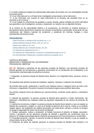 9. A recibir asistencia integral de profesionales adecuados de acuerdo con sus necesidades durante
el proceso penal.
10. A ser informada por la o el fiscal de la investigación preprocesal y de la instrucción.
11. A ser informada, aun cuando no haya intervenido en el proceso, del resultado final, en su
domicilio si se lo conoce.
12. A ser tratada en condiciones de igualdad y cuando amerite, aplicar medidas de acción afirmativa
que garanticen una investigación, proceso y reparación, en relación con su dignidad humana.
Si la víctima es de nacionalidad distinta a la ecuatoriana, se permitirá su estadía temporal o
permanente dentro del territorio nacional, por razones humanitarias y personales, de acuerdo con las
condiciones del Sistema nacional de protección y asistencia de víctimas, testigos y otros
participantes del proceso penal.
Concordancias:
CONSTITUCION DE LA REPUBLICA DEL ECUADOR, Arts. 11, 78
CODIGO ORGANICO INTEGRAL PENAL, COIP, Arts. 445, 510
CODIGO CIVIL (LIBRO IV), Arts. 1572
CODIGO ORGANICO DE LA FUNCION JUDICIAL, Arts. 286
LEY ORGANICA DE COMUNICACION, Arts. 11
LEY ORGANICA DE TRANSPARENCIA Y ACCESO A LA INFORMACION PUBLICA, Arts. 22
LEY PARA PREVENIR Y ERRADICAR LA VIOLENCIA CONTRA LAS MUJERES, Arts. 9
CAPITULO SEGUNDO
DERECHOS Y GARANTIAS DE LAS PERSONAS
PRIVADAS DE LIBERTAD
Art. 12.- Derechos y garantías de las personas privadas de libertad.- Las personas privadas de
libertad gozarán de los derechos y garantías reconocidos en la Constitución de la República y los
instrumentos internacionales de derechos humanos:
1. Integridad: la persona privada de libertad tiene derecho a la integridad física, psíquica, moral y
sexual.
Se respetará este derecho durante los traslados, registros, requisas o cualquier otra actividad.
Se prohíbe toda acción, tratamiento o sanción que implique tortura o cualquier forma de trato cruel,
inhumano o degradante. No podrá invocarse circunstancia alguna para justificar tales actos.
Se prohíbe cualquier forma de violencia por razones étnicas, condición social, género u orientación
sexual.
2. Libertad de expresión: la persona privada de libertad tiene derecho a recibir información, dar
opiniones y difundirlas por cualquier medio de expresión disponible en los centros de privación de
libertad.
3. Libertad de conciencia y religión: la persona privada de libertad tiene derecho a que se respete su
libertad de conciencia y religión y a que se le facilite el ejercicio de la misma, incluso a no profesar
religión alguna. Se respetarán los objetos personales con estos fines, siempre y cuando no pongan
en riesgo la seguridad del centro de privación de libertad.
4. Trabajo, educación, cultura y recreación: el Estado reconoce el derecho al trabajo, educación,
cultura y recreación de las personas privadas de libertad y garantiza las condiciones para su
ejercicio. El trabajo podrá desarrollarse mediante asociaciones con fines productivos y comerciales.
5. Privacidad personal y familiar: la persona privada de libertad tiene derecho a que se respete su
vida privada y la de su familia.
6. Protección de datos de carácter personal: la persona privada de libertad tiene derecho a la
CODIGO ORGANICO INTEGRAL PENAL, COIP - Página 13
LEXIS FINDER - www.lexis.com.ec
 