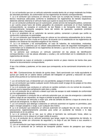 6. La o el conductor que con un vehículo automotor exceda dentro de un rango moderado los límites
de velocidad permitidos, de conformidad con los reglamentos de tránsito correspondientes.
7. La o el conductor que conduzca un vehículo a motor que no cumpla las normas y condiciones
técnico mecánicas adecuadas conforme lo establezcan los reglamentos de tránsito respectivos,
debiendo además retenerse el vehículo hasta que supere la causa de la infracción.
8. La o el conductor profesional que sin autorización, preste servicio de transporte público, comercial,
o por cuenta propia fuera del ámbito geográfico de prestación autorizada en el título habilitante
correspondiente; se exceptúa el conductor de taxi fletado o de transporte mixto fletado que
excepcionalmente transporte pasajeros fuera del ámbito de operación, quedando prohibido
establecer rutas y frecuencias.
9. La o el propietario de un automotor de servicio público, comercial o privado que confíe su
conducción a personas no autorizadas.
10. La o el conductor que transporte carga sin colocar en los extremos sobresalientes de la misma,
banderines rojos en el día o luces en la noche, de acuerdo con lo establecido en los reglamentos de
tránsito o sin observar los requisitos exigidos en los mismos.
11. La o el conductor y los acompañantes, en caso de haberlos, de motocicletas, motonetas,
bicimotos, tricar y cuadrones que no utilicen adecuadamente casco de seguridad homologados de
conformidad con lo establecido en los reglamentos de tránsito o, que en la noche no utilicen prendas
visibles retroreflectivas
12. La persona que conduzca un vehículo automotor sin las placas de identificación
correspondientes o con las placas alteradas u ocultas y de conformidad con lo establecido en los
reglamentos de tránsito.
Si el automotor es nuevo el conductor o propietario tendrá un plazo máximo de treinta días para
obtener la documentación correspondiente.
A las o los ciclistas y peatones, en los casos que corresponda, se los sancionará únicamente con la
multa.
Art. 390.- Contravenciones de tránsito de quinta clase.- Será sancionado con multa equivalente al
quince por ciento de un salario básico unificado del trabajador en general y reducción de cuatro
punto cinco puntos en su licencia de conducir:
1. La o el conductor que, al descender por una pendiente, apague el motor de su vehículo.
2. La o el conductor que realice cualquier acción ilícita para evadir el pago de los peajes en los sitios
legalmente establecidos.
3. La o el conductor que conduzca un vehículo en sentido contrario a la vía normal de circulación,
siempre que la respectiva señalización esté clara y visible.
4. La o el conductor de un vehículo a diesel cuyo tubo de escape no esté instalado de conformidad
con los reglamentos de tránsito.
5. La o el propietario o conductor de un vehículo automotor que, en caso de emergencia o calamidad
pública, luego de ser requeridos, se niegue a prestar la ayuda solicitada.
6. La o el conductor de vehículos a motor que, ante las señales de alarma o toque de sirena de un
vehículo de emergencia, no deje la vía libre.
7. La o el conductor que detenga o estacione un vehículo automotor en lugares no permitidos, para
dejar o recoger pasajeros o carga, o por cualquier otro motivo.
8. La o el conductor que estacione un vehículo automotor en cualquier tipo de vías, sin tomar las
precauciones reglamentariamente previstas para evitar un accidente de tránsito o lo deje
abandonado en la vía pública.
9. La o el conductor de un taxi, que no utilice el taxímetro las veinticuatro horas, altere su
funcionamiento o no lo ubique en un lugar visible al usuario.
10. La o el conductor de un vehículo automotor que tenga, según los reglamentos de tránsito, la
obligación de contar con cinturones de seguridad y no exija el uso del mismo a sus usuarios o
acompañantes.
11. La o el conductor que haga cambio brusco o indebido de carril.
12. La o el conductor de un vehículo de transporte público masivo de pasajeros que cargue
CODIGO ORGANICO INTEGRAL PENAL, COIP - Página 130
LEXIS FINDER - www.lexis.com.ec
 