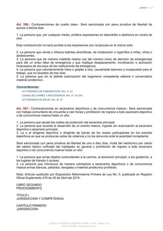 Art. 396.- Contravenciones de cuarta clase.- Será sancionada con pena privativa de libertad de
quince a treinta días:
1. La persona que, por cualquier medio, profiera expresiones en descrédito o deshonra en contra de
otra.
Esta contravención no será punible si las expresiones son recíprocas en el mismo acto.
2. La persona que venda u ofrezca bebidas alcohólicas, de moderación o cigarrillos a niñas, niños o
adolescentes.
3. La persona que de manera indebida realice uso del número único de atención de emergencias
para dar un aviso falso de emergencia y que implique desplazamiento, movilización o activación
innecesaria de recursos de las instituciones de emergencia.
4. La persona que voluntariamente hiera o golpee a otro, causándole lesiones o incapacidad para el
trabajo, que no excedan de tres días.
5. La persona que sin la debida autorización del organismo competente elabore o comercialice
material pirotécnico.
Concordancias:
LEY ORGANICA DE COMUNICACION, Arts. 21, 23
CODIGO DE LA NIÑEZ Y ADOLESCENCIA, Arts. 27, 78, 253
LEY ORGANICA DE SALUD, Arts. 38, 47
Art. 397.- Contravenciones en escenarios deportivos y de concurrencia masiva.- Será sancionada
con trabajo comunitario de cincuenta a cien horas y prohibición de ingreso a todo escenario deportivo
o de concurrencia masiva hasta un año:
1. La persona que escale las mallas de protección del escenario principal;
2. La persona que durante el desarrollo de un evento masivo, ingrese sin autorización al escenario
deportivo o escenario principal;
3. La o el dirigente deportivo o dirigente de barras de los clubes participantes en los eventos
deportivos en que se produzcan actos de violencia y no los denuncie ante la autoridad competente.
Será sancionada con pena privativa de libertad de uno a diez días, multa del veinticinco por ciento
del salario básico unificado del trabajador en general y prohibición de ingreso a todo escenario
deportivo o de concurrencia masiva hasta un año:
1. La persona que arroje objetos contundentes a la cancha, al escenario principal, a los graderíos, a
los lugares de tránsito o acceso.
2. La persona que introduzca de manera subrepticia a escenarios deportivos o de concurrencia
masiva armas blancas, petardos, bengalas o material pirotécnico prohibido.
Nota: Artículo sustituido por Disposición Reformatoria Primera de Ley No. 0, publicada en Registro
Oficial Suplemento 478 de 30 de Abril del 2019 .
LIBRO SEGUNDO
PROCEDIMIENTO
TITULO I
JURISDICCION Y COMPETENCIA
CAPITULO PRIMERO
JURISDICCION
CODIGO ORGANICO INTEGRAL PENAL, COIP - Página 134
LEXIS FINDER - www.lexis.com.ec
 