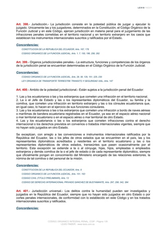 Art. 398.- Jurisdicción.- La jurisdicción consiste en la potestad pública de juzgar y ejecutar lo
juzgado. Unicamente las y los juzgadores, determinados en la Constitución, el Código Orgánico de la
Función Judicial y en este Código, ejercen jurisdicción en materia penal para el juzgamiento de las
infracciones penales cometidas en el territorio nacional y en territorio extranjero en los casos que
establecen los instrumentos internacionales suscritos y ratificados por el Estado.
Concordancias:
CONSTITUCION DE LA REPUBLICA DEL ECUADOR, Arts. 167, 178
CODIGO ORGANICO DE LA FUNCION JUDICIAL, Arts. 1, 7, 150, 186, 256, 282
Art. 399.- Organos jurisdiccionales penales.- La estructura, funciones y competencias de los órganos
de la jurisdicción penal se encuentran determinadas en el Código Orgánico de la Función Judicial.
Concordancias:
CODIGO ORGANICO DE LA FUNCION JUDICIAL, Arts. 28, 38, 129, 151, 225, 230
LEY ORGANICA DE TRANSPORTE TERRESTRE TRANSITO Y SEGURIDAD VIAL, Arts. 147
Art. 400.- Ambito de la potestad jurisdiccional.- Están sujetos a la jurisdicción penal del Ecuador:
1. Las y los ecuatorianos o las y los extranjeros que cometen una infracción en el territorio nacional.
2. La o el Jefe de Estado y las o los representantes diplomáticos del Ecuador, su familia y la
comitiva, que cometen una infracción en territorio extranjero y las o los cónsules ecuatorianos que,
en igual caso, lo hacen en el ejercicio de sus funciones consulares.
3. Las y los ecuatorianos o las o los extranjeros que cometen una infracción a bordo de naves aéreas
o marítimas de bandera ecuatoriana registradas en el Ecuador, ya sea en el espacio aéreo nacional
o mar territorial ecuatoriano o en el espacio aéreo o mar territorial de otro Estado.
4. Las y los ecuatorianos o las o los extranjeros que cometen infracciones contra el derecho
internacional o los derechos previstos en convenios o tratados internacionales vigentes, siempre que
no hayan sido juzgados en otro Estado.
Se exceptúan, con arreglo a las convenciones e instrumentos internacionales ratificados por la
República del Ecuador, las o los jefes de otros estados que se encuentren en el país, las y los
representantes diplomáticos acreditados y residentes en el territorio ecuatoriano y las o los
representantes diplomáticos de otros estados, transeúntes que pasen ocasionalmente por el
territorio. Esta excepción se extiende a la o al cónyuge, hijas, hijos, empleadas o empleados
extranjeros y demás comitiva de la o el jefe de estado o de cada representante diplomático, siempre
que oficialmente pongan en conocimiento del Ministerio encargado de las relaciones exteriores, la
nómina de tal comitiva o del personal de la misión.
Concordancias:
CONSTITUCION DE LA REPUBLICA DEL ECUADOR, Arts. 9
CODIGO ORGANICO DE LA FUNCION JUDICIAL, Arts. 151, 193
CODIGO CIVIL (TITULO PRELIMINAR), Arts. 13
CODIGO DE DERECHO INTERNACIONAL PRIVADO SANCHEZ DE BUSTAMANTE, Arts. 297, 298, 342, 384
Art. 401.- Jurisdicción universal.- Los delitos contra la humanidad pueden ser investigados y
juzgados en la República del Ecuador, siempre que no hayan sido juzgados en otro Estado o por
cortes penales internacionales, de conformidad con lo establecido en este Código y en los tratados
internacionales suscritos y ratificados.
Concordancias:
CODIGO ORGANICO INTEGRAL PENAL, COIP - Página 135
LEXIS FINDER - www.lexis.com.ec
 