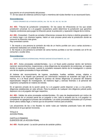 que previno en el conocimiento del proceso.
11. En los casos de violencia contra la mujer o miembros del núcleo familiar no se reconocerá fuero.
Concordancias:
CODIGO ORGANICO DE LA FUNCION JUDICIAL, Arts. 159, 160, 163, 186, 192, 194, 208
Art. 405.- Tribunal de jurisdicción competente.- En los casos de infracciones en los que existe
jurisdicción universal, la o el juzgador ecuatoriano podrá determinar la jurisdicción que garantice
mejores condiciones para juzgar la infracción penal, la protección y reparación integral de la víctima.
Art. 406.- Conexidad.- Cuando se cometen infracciones conexas de la misma o distinta gravedad, en
un mismo lugar o en diversos lugares, habrá un solo proceso penal ante la jurisdicción donde se
consumó la infracción más grave.
Hay conexidad cuando:
1. Se imputa a una persona la comisión de más de un hecho punible con una o varias acciones u
omisiones realizadas con unidad de tiempo.
2. Se imputa a una persona la comisión de varios hechos punibles si se han cometido con el fin de
consumar u ocultar otros.
Concordancias:
CODIGO DE DERECHO INTERNACIONAL PRIVADO SANCHEZ DE BUSTAMANTE, Arts. 303
Art. 407.- Actos procesales extraterritoriales.- La o el fiscal podrá practicar dentro del territorio
nacional, reconocimientos, inspecciones u otras diligencias de recopilación de evidencias, en lugares
donde no ejerza sus funciones, cuando lo considere necesario dentro de la investigación o cuando
uno de los sujetos procesales lo haya solicitado.
Al tratarse del reconocimiento de lugares, resultados, huellas, señales, armas, objetos e
instrumentos o de impedir que personas con información necesaria se ausenten del lugar de los
hechos, la o el fiscal podrá disponer la práctica de dichas diligencias al personal del Sistema
especializado integral de investigación, de medicina legal y ciencias forenses o al personal del
organismo competente en materia de tránsito.
En el ejercicio privado de la acción penal, la o el juzgador podrá disponer a las y a los peritos,
diligencias establecidas en este artículo. Para la práctica de cualquier otra diligencia judicial podrá
deprecar a la o al juzgador del lugar respectivo.
Art. 408.- Validez de actos procesales extraterritoriales.- En caso de desplazamiento por motivo de
competencia de un proceso penal de un juzgador a otro, todo lo actuado por la o el juzgador no
competente se agregará al proceso del competente. Los actos procesales practicados por el primero
tienen plena validez legal, a menos que se encuentren motivos para anularlos.
Las actuaciones de las o los fiscales no serán nulas por haberlas practicado fuera del ámbito
territorial en el que ejercen funciones.
TITULO II
ACCION PENAL
CAPITULO PRIMERO
EJERCICIO DE LA ACCION PENAL
Art. 409.- Acción penal.- La acción penal es de carácter público.
CODIGO ORGANICO INTEGRAL PENAL, COIP - Página 137
LEXIS FINDER - www.lexis.com.ec
 