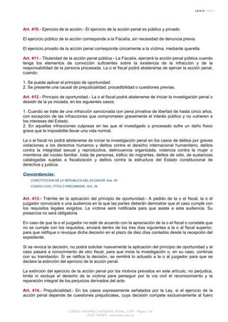 Art. 410.- Ejercicio de la acción.- El ejercicio de la acción penal es público y privado.
El ejercicio público de la acción corresponde a la Fiscalía, sin necesidad de denuncia previa.
El ejercicio privado de la acción penal corresponde únicamente a la víctima, mediante querella.
Art. 411.- Titularidad de la acción penal pública.- La Fiscalía, ejercerá la acción penal pública cuando
tenga los elementos de convicción suficientes sobre la existencia de la infracción y de la
responsabilidad de la persona procesada. La o el fiscal podrá abstenerse de ejercer la acción penal,
cuando:
1. Se pueda aplicar el principio de oportunidad.
2. Se presente una causal de prejudicialidad, procedibilidad o cuestiones previas.
Art. 412.- Principio de oportunidad.- La o el fiscal podrá abstenerse de iniciar la investigación penal o
desistir de la ya iniciada, en los siguientes casos:
1. Cuando se trate de una infracción sancionada con pena privativa de libertad de hasta cinco años,
con excepción de las infracciones que comprometen gravemente el interés público y no vulneren a
los intereses del Estado.
2. En aquellas infracciones culposas en las que el investigado o procesado sufre un daño físico
grave que le imposibilite llevar una vida normal.
La o el fiscal no podrá abstenerse de iniciar la investigación penal en los casos de delitos por graves
violaciones a los derechos humanos y delitos contra el derecho internacional humanitario, delitos
contra la integridad sexual y reproductiva, delincuencia organizada, violencia contra la mujer o
miembros del núcleo familiar, trata de personas, tráfico de migrantes, delitos de odio, de sustancias
catalogadas sujetas a fiscalización y delitos contra la estructura del Estado constitucional de
derechos y justicia.
Concordancias:
CONSTITUCION DE LA REPUBLICA DEL ECUADOR, Arts. 80
CODIGO CIVIL (TITULO PRELIMINAR), Arts. 29
Art. 413.- Trámite de la aplicación del principio de oportunidad.- A pedido de la o el fiscal, la o el
juzgador convocará a una audiencia en la que las partes deberán demostrar que el caso cumple con
los requisitos legales exigidos. La víctima será notificada para que asista a esta audiencia. Su
presencia no será obligatoria.
En caso de que la o el juzgador no esté de acuerdo con la apreciación de la o el fiscal o constate que
no se cumple con los requisitos, enviará dentro de los tres días siguientes a la o al fiscal superior,
para que ratifique o revoque dicha decisión en el plazo de diez días contados desde la recepción del
expediente.
Si se revoca la decisión, no podrá solicitar nuevamente la aplicación del principio de oportunidad y el
caso pasará a conocimiento de otro fiscal, para que inicie la investigación o, en su caso, continúe
con su tramitación. Si se ratifica la decisión, se remitirá lo actuado a la o al juzgador para que se
declare la extinción del ejercicio de la acción penal.
La extinción del ejercicio de la acción penal por los motivos previstos en este artículo, no perjudica,
limita ni excluye el derecho de la víctima para perseguir por la vía civil el reconocimiento y la
reparación integral de los perjuicios derivados del acto.
Art. 414.- Prejudicialidad.- En los casos expresamente señalados por la Ley, si el ejercicio de la
acción penal depende de cuestiones prejudiciales, cuya decisión compete exclusivamente al fuero
CODIGO ORGANICO INTEGRAL PENAL, COIP - Página 138
LEXIS FINDER - www.lexis.com.ec
 