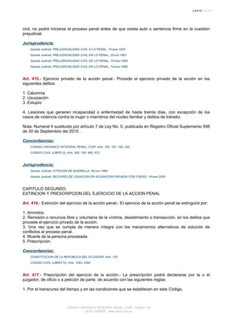 civil, no podrá iniciarse el proceso penal antes de que exista auto o sentencia firme en la cuestión
prejudicial.
Jurisprudencia:
Gaceta Judicial, PREJUDICIALIDAD CIVIL A LO PENAL, 14-ene-1935
Gaceta Judicial, PREJUDICIALIDAD CIVIL EN LO PENAL, 25-oct-1967
Gaceta Judicial, PREJUDICIALIDAD CIVIL DE LO PENAL, 15-mar-1994
Gaceta Judicial, PREJUDICIALIDAD CIVIL EN LO PENAL, 14-ene-1998
Art. 415.- Ejercicio privado de la acción penal.- Procede el ejercicio privado de la acción en los
siguientes delitos:
1. Calumnia
2. Usurpación
3. Estupro
4. Lesiones que generen incapacidad o enfermedad de hasta treinta días, con excepción de los
casos de violencia contra la mujer o miembros del núcleo familiar y delitos de tránsito.
Nota: Numeral 4 sustituido por artículo 7 de Ley No. 0, publicada en Registro Oficial Suplemento 598
de 30 de Septiembre del 2015 .
Concordancias:
CODIGO ORGANICO INTEGRAL PENAL, COIP, Arts. 152, 167, 182, 200
CODIGO CIVIL (LIBRO II), Arts. 595, 745, 965, 972
Jurisprudencia:
Gaceta Judicial, CITACION DE QUERELLA, 28-nov-1892
Gaceta Judicial, RECURSO DE CASACION EN ACUSACION PRIVADA CON FUERO, 14-ene-2000
CAPITULO SEGUNDO
EXTINCION Y PRESCRIPCION DEL EJERCICIO DE LA ACCION PENAL
Art. 416.- Extinción del ejercicio de la acción penal.- El ejercicio de la acción penal se extinguirá por:
1. Amnistía.
2. Remisión o renuncia libre y voluntaria de la víctima, desistimiento o transacción, en los delitos que
procede el ejercicio privado de la acción.
3. Una vez que se cumpla de manera íntegra con los mecanismos alternativos de solución de
conflictos al proceso penal.
4. Muerte de la persona procesada.
5. Prescripción.
Concordancias:
CONSTITUCION DE LA REPUBLICA DEL ECUADOR, Arts. 120
CODIGO CIVIL (LIBRO IV), Arts. 1583, 2392
Art. 417.- Prescripción del ejercicio de la acción.- La prescripción podrá declararse por la o el
juzgador, de oficio o a petición de parte, de acuerdo con las siguientes reglas:
1. Por el transcurso del tiempo y en las condiciones que se establecen en este Código.
CODIGO ORGANICO INTEGRAL PENAL, COIP - Página 139
LEXIS FINDER - www.lexis.com.ec
 