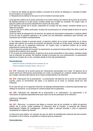 2. Tanto en los delitos de ejercicio público o privado de la acción se distingue si, cometido el delito,
se ha iniciado o no el proceso.
3. Respecto de los delitos en los que no se ha iniciado el proceso penal:
a) El ejercicio público de la acción prescribe en el mismo tiempo del máximo de la pena de privación
de libertad prevista en el tipo penal, contado desde que el delito es cometido. En ningún caso, el
ejercicio público de la acción prescribirá en menos de cinco años.
b) El ejercicio privado de la acción, prescribirá en el plazo de seis meses, contados desde que el
delito es cometido.
c) En el caso de un delito continuado, el plazo de la prescripción se contará desde la fecha en que la
conducta cese.
d) En los casos de desaparición de persona, los plazos de prescripción empezarán a contarse desde
el día en que la persona aparezca o se cuente con los elementos necesarios para formular una
imputación por el delito correspondiente.
4. De haberse iniciado el proceso penal, el ejercicio público de la acción prescribirá en el mismo
tiempo del máximo de la pena de privación de libertad, prevista en el tipo penal, contado desde la
fecha de inicio de la respectiva instrucción. En ningún caso, el ejercicio público de la acción
prescribirá en menos de cinco años.
5. En el ejercicio privado de la acción la prescripción se producirá transcurridos dos años a partir de
la fecha de la citación de la querella.
6. En el caso de contravenciones, el ejercicio de la acción prescribirá en tres meses, contados desde
que la infracción se comete. De haberse iniciado el proceso por una contravención, la prescripción
operará en el plazo de un año, contados desde el inicio del procedimiento.
Concordancias:
CONSTITUCION DE LA REPUBLICA DEL ECUADOR, Arts. 80
CODIGO ORGANICO INTEGRAL PENAL, COIP, Arts. 75
Art. 418.- Extinción de la acción penal por infracciones sancionadas con multa.- El ejercicio de la
acción penal por infracciones sancionadas con multa, se extinguirá en cualquier estado del proceso
por el pago voluntario del máximo de la multa correspondiente a la infracción.
Art. 419.- Interrupción de la prescripción.- La prescripción del ejercicio de la acción se interrumpirá
cuando, previo al vencimiento del plazo, a la persona se le inicie un proceso penal por otra
infracción.
En el caso de que en la segunda infracción se obtenga sobreseimiento o sentencia ejecutoriada que
ratifique la inocencia, no se tomará en cuenta el plazo de la suspensión.
Art. 420.- Aplicación por separado de la prescripción y su interrupción.- La prescripción y su
interrupción se aplicará separadamente para cada uno de los partícipes de la infracción.
CAPITULO TERCERO
DENUNCIA
Art. 421.- Denuncia.- La persona que llegue a conocer que se ha cometido un delito de ejercicio
público de la acción, podrá presentar su denuncia ante la Fiscalía, al personal del Sistema
especializado integral de investigación, medicina legal o ciencias forenses o ante el organismo
competente en materia de tránsito.
La denuncia será pública, sin perjuicio de que los datos de identificación personal del denunciante,
procesado o de la víctima, se guarden en reserva para su protección.
Concordancias:
CODIGO ORGANICO INTEGRAL PENAL, COIP - Página 140
LEXIS FINDER - www.lexis.com.ec
 