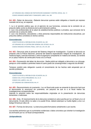 LEY ORGANICA DEL CONSEJO DE PARTICIPACION CIUDADANA Y CONTROL SOCIAL, Arts. 13
CODIGO ORGANICO MONETARIO Y FINANCIERO, LIBRO I, Arts. 306
Art. 422.- Deber de denunciar.- Deberán denunciar quienes están obligados a hacerlo por expreso
mandato de la Ley, en especial:
1. La o el servidor público que, en el ejercicio de sus funciones, conozca de la comisión de un
presunto delito contra la eficiencia de la administración pública.
2. Las o los profesionales de la salud de establecimientos públicos o privados, que conozcan de la
comisión de un presunto delito.
3. Las o los directores, educadores u otras personas responsables de instituciones educativas, por
presuntos delitos cometidos en dichos centros.
Concordancias:
CONSTITUCION DE LA REPUBLICA DEL ECUADOR, Arts. 208
LEY ORGANICA DE LA CONTRALORIA GENERAL DEL ESTADO, Arts. 94
CODIGO ORGANICO INTEGRAL PENAL, COIP, Arts. 278, 279, 280
Art. 423.- Denuncia ante el personal del Sistema integral de investigación.- Cuando la denuncia se
presente ante la Policía Nacional, personal del Sistema especializado integral de investigación, de
medicina legal y ciencias forenses o ante el organismo competente en materia de tránsito, se remitirá
en un plazo máximo de veinticuatro horas a la o al fiscal.
Art. 424.- Exoneración del deber de denunciar.- Nadie podrá ser obligado a denunciar a su cónyuge,
pareja en unión estable o parientes hasta el cuarto grado de consanguinidad o segundo de afinidad.
Tampoco existirá esta obligación cuando el conocimiento de los hechos esté amparado por el
secreto profesional.
Concordancias:
CONSTITUCION DE LA REPUBLICA DEL ECUADOR, Arts. 20
CODIGO CIVIL (TITULO PRELIMINAR), Arts. 22, 23
CODIGO CIVIL (LIBRO I), Arts. 222
LEY ORGANICA DE COMUNICACION, Arts. 41
Art. 425.- Reconocimiento sin juramento.- La o el fiscal ante quien se presente la denuncia hará que
el denunciante la reconozca sin juramento, sin perjuicio de que la o el fiscal realice las
investigaciones correspondientes.
Además le advertirá sobre las responsabilidades originadas en la presentación de denuncias
temerarias o maliciosas.
Art. 426.- Acta.- El reconocimiento de la denuncia constará en acta suscrita por la o el fiscal y la o el
denunciante. Si este último no sabe o no puede firmar, deberá estampar su huella digital y una o un
testigo firmará por ella o él.
Art. 427.- Formas de denuncia.- La denuncia podrá formularse verbalmente o por escrito.
Los escritos anónimos que no suministren evidencias o datos concretos que orienten la investigación
se archivarán por la o el fiscal correspondiente.
Jurisprudencia:
CODIGO ORGANICO INTEGRAL PENAL, COIP - Página 141
LEXIS FINDER - www.lexis.com.ec
 