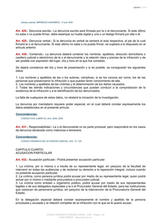 Gaceta Judicial, IMPRESOS ANONIMOS, 17-ene-1934
Art. 428.- Denuncia escrita.- La denuncia escrita será firmada por la o el denunciante. Si este último
no sabe o no puede firmar, debe estampar su huella digital y una o un testigo firmará por ella o él.
Art. 429.- Denuncia verbal.- Si la denuncia es verbal se sentará el acta respectiva, al pie de la cual
firmará la o el denunciante. Si este último no sabe o no puede firmar, se sujetará a lo dispuesto en el
artículo anterior.
Art. 430.- Contenido.- La denuncia deberá contener los nombres, apellidos, dirección domiciliaria o
casillero judicial o electrónico de la o el denunciante y la relación clara y precisa de la infracción y de
ser posible con expresión del lugar, día y hora en la que fue cometido.
Se dejará constancia del día y hora de presentación y si es posible, se consignarán los siguientes
datos:
1. Los nombres y apellidos de las o los autores, cómplices, si se los conoce así como, los de las
personas que presenciaron la infracción o que puedan tener conocimiento de ella.
2. Los nombres y apellidos de las víctimas y la determinación de los daños causados.
3. Todas las demás indicaciones y circunstancias que puedan conducir a la comprobación de la
existencia de la infracción y a la identificación de los denunciados.
La falta de cualquiera de estos datos, no obstará la iniciación de la investigación.
La denuncia por mandatario requiere poder especial, en el cual deberá constar expresamente los
datos establecidos en el presente artículo.
Concordancias:
CODIGO CIVIL (LIBRO IV), Arts. 2036, 2039
Art. 431.- Responsabilidad.- La o el denunciante no es parte procesal, pero responderá en los casos
de denuncia declarada como maliciosa o temeraria.
Concordancias:
CODIGO ORGANICO DE LA FUNCION JUDICIAL, Arts. 12, 129
CAPITULO CUARTO
ACUSACION PARTICULAR
Art. 432.- Acusación particular.- Podrá presentar acusación particular:
1. La víctima, por sí misma o a través de su representante legal, sin perjuicio de la facultad de
intervenir en todas las audiencias y de reclamar su derecho a la reparación integral, incluso cuando
no presente acusación particular.
2. La víctima, como persona jurídica podrá acusar por medio de su representante legal, quien podrá
actuar por sí mismo o mediante procuradora o procurador judicial.
3. La víctima como entidad u organismo público, podrá acusar por medio de sus representantes
legales o de sus delegados especiales y la o el Procurador General del Estado, para las instituciones
que carezcan de personería jurídica, sin perjuicio de la intervención de la Procuraduría General del
Estado.
En la delegación especial deberá constar expresamente el nombre y apellido de la persona
procesada y acusada y la relación completa de la infracción con la que se le quiere acusar.
CODIGO ORGANICO INTEGRAL PENAL, COIP - Página 142
LEXIS FINDER - www.lexis.com.ec
 