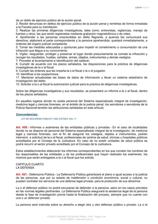 de un delito de ejercicio público de la acción penal.
2. Recibir denuncias en delitos de ejercicio público de la acción penal y remitirlas de forma inmediata
a la Fiscalía para su tramitación.
3. Realizar las primeras diligencias investigativas, tales como: entrevistas, vigilancias, manejo de
fuentes y otros, las que serán registradas mediante grabación magnetofónica o de video.
4. Aprehender a las personas sorprendidas en delito flagrante, a quienes les comunicará sus
derechos, elaborará el parte correspondiente y la persona aprehendida, quedará inmediatamente, a
órdenes del órgano judicial competente.
5. Tomar las medidas adecuadas y oportunas para impedir el cometimiento o consumación de una
infracción que llegue a su conocimiento.
6. Vigilar, resguardar, proteger y preservar el lugar donde presuntamente se comete la infracción y
recoger los resultados, huellas, señales, armas, objetos, instrumentos y demás vestigios.
7. Proceder al levantamiento e identificación del cadáver.
8. Cumplir de acuerdo con los plazos señalados, las disposiciones para la práctica de diligencias
investigativas de la o el fiscal.
9. Cumplir las órdenes que les imparta la o el fiscal o la o el juzgador.
10. Identificar a los sospechosos.
11. Mantener actualizadas las bases de datos de información y llevar un sistema estadístico de
investigación del delito.
12. Solicitar a la o al fiscal la autorización judicial para la práctica de diligencias investigativas.
Sobre las diligencias investigativas y sus resultados, se presentará un informe a la o al fiscal, dentro
de los plazos señalados.
En aquellos lugares donde no exista personal del Sistema especializado integral de investigación,
medicina legal y ciencias forenses, en el ámbito de la justicia penal, los servidores o servidoras de la
Policía Nacional tendrán las atribuciones señaladas en este artículo.
Concordancias:
LEY DE SEGURIDAD PUBLICA Y DEL ESTADO, Arts. 11
Art. 450.- Informes o exámenes de las entidades públicas y privadas.- En el caso de localidades
donde no se dispone de personal del Sistema especializado integral de la investigación, de medicina
legal y ciencias forenses, con el fin de asegurar los vestigios, objetos e instrumentos, podrán
intervenir, a solicitud de la o el fiscal, profesionales de centros de salud, clínicas u hospitales públicos
acreditados por el Consejo de la Judicatura. En caso de no existir unidades de salud pública se
podrá recurrir al sector privado acreditado por el Consejo de la Judicatura.
Estos establecimientos elaborarán los informes correspondientes en los que consten los nombres de
los responsables de las entidades y de los profesionales que hayan realizado los exámenes, los
mismos que serán entregados a la o al fiscal que los solicite.
CAPITULO CUARTO
LA DEFENSA
Art. 451.- Defensoría Pública.- La Defensoría Pública garantizará el pleno e igual acceso a la justicia
de las personas, que por su estado de indefensión o condición económica, social o cultural, no
pueden contratar los servicios de una defensa legal privada, para la protección de sus derechos.
La o el defensor público no podrá excusarse de defender a la persona, salvo en los casos previstos
en las normas legales pertinentes. La Defensoría Pública asegurará la asistencia legal de la persona
desde la fase de investigación previa hasta la finalización del proceso, siempre que no cuente con
una o un defensor privado.
La persona será instruida sobre su derecho a elegir otra u otro defensor público o privado. La o el
CODIGO ORGANICO INTEGRAL PENAL, COIP - Página 149
LEXIS FINDER - www.lexis.com.ec
 