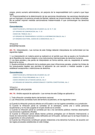 cargos, previo sumario administrativo, sin perjuicio de la responsabilidad civil o penal a que haya
lugar.
16. Proporcionalidad en la determinación de las sanciones disciplinarias: las sanciones disciplinarias
que se impongan a la persona privada de libertad, deberán ser proporcionales a las faltas cometidas.
No se podrán imponer medidas sancionadoras indeterminadas ni que contravengan los derechos
humanos.
Concordancias:
CONSTITUCION DE LA REPUBLICA DEL ECUADOR, Arts. 66, 76, 77, 384
LEY ORGANICA DE COMUNICACION, Arts. 17, 30
CODIGO DEL TRABAJO, Arts. 2
LEY ORGANICA DE TRANSPARENCIA Y ACCESO A LA INFORMACION PUBLICA, Arts. 6
LEY ORGANICA ELECTORAL, CODIGO DE LA DEMOCRACIA, Arts. 11
TITULO IV
INTERPRETACION
Art. 13.- Interpretación.- Las normas de este Código deberán interpretarse de conformidad con las
siguientes reglas:
1. La interpretación en materia penal se realizará en el sentido que más se ajuste a la Constitución
de la República de manera integral y a los instrumentos internacionales de derechos humanos.
2. Los tipos penales y las penas se interpretarán en forma estricta, esto es, respetando el sentido
literal de la norma.
3. Queda prohibida la utilización de la analogía para crear infracciones penales, ampliar los límites de
los presupuestos legales que permiten la aplicación de una sanción o medida cautelar o para
establecer excepciones o restricciones de derechos.
Concordancias:
CONSTITUCION DE LA REPUBLICA DEL ECUADOR, Arts. 427
CODIGO CIVIL (TITULO PRELIMINAR), Arts. 3, 18, 19
CODIGO ORGANICO DE LA FUNCION JUDICIAL, Arts. 6
LEY ORGANICA DE GARANTIAS JURISDICCIONALES Y CONTROL CONSTITUCIONAL, Arts. 3
TITULO V
AMBITOS DE APLICACION
Art. 14.- Ambito espacial de aplicación.- Las normas de este Código se aplicarán a:
1. Toda infracción cometida dentro del territorio nacional.
2. Las infracciones cometidas fuera del territorio ecuatoriano, en los siguientes casos:
a) Cuando la infracción produzca efectos en el Ecuador o en los lugares sometidos a su jurisdicción.
b) Cuando la infracción penal es cometida en el extranjero, contra una o varias personas
ecuatorianas y no ha sido juzgada en el país donde se la cometió.
c) Cuando la infracción penal es cometida por las o los servidores públicos mientras desempeñan
sus funciones o gestiones oficiales.
d) Cuando la infracción penal afecta bienes jurídicos protegidos por el Derecho Internacional, a
través de instrumentos internacionales ratificados por el Ecuador, siempre que no se haya iniciado su
juzgamiento en otra jurisdicción.
e) Cuando las infracciones constituyen graves violaciones a los derechos humanos, de acuerdo con
las reglas procesales establecidas en este Código.
CODIGO ORGANICO INTEGRAL PENAL, COIP - Página 15
LEXIS FINDER - www.lexis.com.ec
 