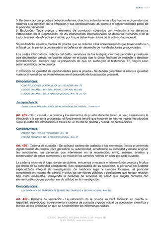 5. Pertinencia.- Las pruebas deberán referirse, directa o indirectamente a los hechos o circunstancias
relativos a la comisión de la infracción y sus consecuencias, así como a la responsabilidad penal de
la persona procesada.
6. Exclusión.- Toda prueba o elemento de convicción obtenidos con violación a los derechos
establecidos en la Constitución, en los instrumentos internacionales de derechos humanos o en la
Ley, carecerán de eficacia probatoria, por lo que deberán excluirse de la actuación procesal.
Se inadmitirán aquellos medios de prueba que se refieran a las conversaciones que haya tenido la o
el fiscal con la persona procesada o su defensa en desarrollo de manifestaciones preacordadas.
Los partes informativos, noticias del delito, versiones de los testigos, informes periciales y cualquier
otra declaración previa, se podrán utilizar en el juicio con la única finalidad de recordar y destacar
contradicciones, siempre bajo la prevención de que no sustituyan al testimonio. En ningún caso
serán admitidos como prueba.
7. Principio de igualdad de oportunidades para la prueba.- Se deberá garantizar la efectiva igualdad
material y formal de los intervinientes en el desarrollo de la actuación procesal.
Concordancias:
CONSTITUCION DE LA REPUBLICA DEL ECUADOR, Arts. 75
CODIGO ORGANICO INTEGRAL PENAL, COIP, Arts. 463, 502
CODIGO ORGANICO DE LA FUNCION JUDICIAL, Arts. 19, 26, 125
Jurisprudencia:
Gaceta Judicial, PRESUNCIONES DE RESPONSABILIDAD PENAL, 27-ene-1914
Art. 455.- Nexo causal.- La prueba y los elementos de prueba deberán tener un nexo causal entre la
infracción y la persona procesada, el fundamento tendrá que basarse en hechos reales introducidos
o que puedan ser introducidos a través de un medio de prueba y nunca, en presunciones.
Concordancias:
CODIGO CIVIL (TITULO PRELIMINAR), Arts. 32
CODIGO ORGANICO DE LA FUNCION JUDICIAL, Arts. 27
Art. 456.- Cadena de custodia.- Se aplicará cadena de custodia a los elementos físicos o contenido
digital materia de prueba, para garantizar su autenticidad, acreditando su identidad y estado original;
las condiciones, las personas que intervienen en la recolección, envío, manejo, análisis y
conservación de estos elementos y se incluirán los cambios hechos en ellos por cada custodio.
La cadena inicia en el lugar donde se obtiene, encuentra o recauda el elemento de prueba y finaliza
por orden de la autoridad competente. Son responsables de su aplicación, el personal del Sistema
especializado integral de investigación, de medicina legal y ciencias forenses, el personal
competente en materia de tránsito y todos los servidores públicos y particulares que tengan relación
con estos elementos, incluyendo el personal de servicios de salud que tengan contacto con
elementos físicos que puedan ser de utilidad en la investigación.
Concordancias:
LEY ORGANICA DE TRANSPORTE TERRESTRE TRANSITO Y SEGURIDAD VIAL, Arts. 165
Art. 457.- Criterios de valoración.- La valoración de la prueba se hará teniendo en cuenta su
legalidad, autenticidad, sometimiento a cadena de custodia y grado actual de aceptación científica y
técnica de los principios en que se fundamenten los informes periciales.
CODIGO ORGANICO INTEGRAL PENAL, COIP - Página 151
LEXIS FINDER - www.lexis.com.ec
 