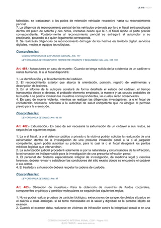 fallecidas, se trasladarán a los patios de retención vehicular respectivo hasta su reconocimiento
pericial.
7. La diligencia de reconocimiento pericial de los vehículos ordenada por la o el fiscal será practicada
dentro del plazo de setenta y dos horas, contadas desde que la o el fiscal recibe el parte policial
correspondiente. Posteriormente al reconocimiento pericial se entregará el automotor a su
propietario, poseedor o a quien legalmente corresponda.
8. Se realizarán diligencias de reconocimiento del lugar de los hechos en territorio digital, servicios
digitales, medios o equipos tecnológicos.
Concordancias:
CODIGO ORGANICO DE LA FUNCION JUDICIAL, Arts. 147
LEY ORGANICA DE TRANSPORTE TERRESTRE TRANSITO Y SEGURIDAD VIAL, Arts. 165, 166
Art. 461.- Actuaciones en caso de muerte.- Cuando se tenga noticia de la existencia de un cadáver o
restos humanos, la o el fiscal dispondrá:
1. La identificación y el levantamiento del cadáver.
2. El reconocimiento exterior que abarca la orientación, posición, registro de vestimentas y
descripción de lesiones.
3. En el informe de la autopsia constará de forma detallada el estado del cadáver, el tiempo
transcurrido desde el deceso, el probable elemento empleado, la manera y las causas probables de
la muerte. Los peritos tomarán las muestras correspondientes, las cuales serán conservadas.
4. En caso de muerte violenta, mientras se realizan las diligencias investigativas, la o el fiscal de
considerarlo necesario, solicitará a la autoridad de salud competente que no otorgue el permiso
previo para la cremación.
Concordancias:
LEY ORGANICA DE SALUD, Arts. 88, 90
Art. 462.- Exhumación.- En caso de ser necesaria la exhumación de un cadáver o sus restos, se
seguirán las siguientes reglas:
1. La o el fiscal, la o el defensor público o privado o la víctima podrán solicitar la realización de una
exhumación dentro de la investigación de una presunta infracción penal a la o al juzgador
competente, quien podrá autorizar su práctica, para lo cual la o el fiscal designará los peritos
médicos legistas que intervendrán.
2. La autorización judicial procederá solamente si por la naturaleza y circunstancias de la infracción,
la exhumación es indispensable para la investigación de una presunta infracción penal.
3. El personal del Sistema especializado integral de investigación, de medicina legal y ciencias
forenses, deberá revisar y establecer las condiciones del sitio exacto donde se encuentre el cadáver
o sus restos.
4. El traslado y exhumación deberá respetar la cadena de custodia.
Concordancias:
LEY ORGANICA DE SALUD, Arts. 91
Art. 463.- Obtención de muestras.- Para la obtención de muestras de fluidos corporales,
componentes orgánicos y genético-moleculares se seguirán las siguientes reglas:
1. No se podrá realizar pruebas de carácter biológico, extracciones de sangre, de objetos situados en
el cuerpo u otras análogas, si se teme menoscabo en la salud y dignidad de la persona objeto de
examen.
2. Cuando el examen deba realizarse en víctimas de infracción contra la integridad sexual o en una
CODIGO ORGANICO INTEGRAL PENAL, COIP - Página 153
LEXIS FINDER - www.lexis.com.ec
 
