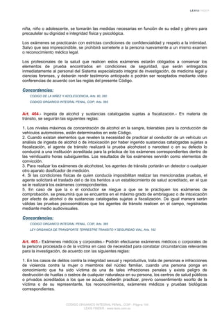 niña, niño o adolescente, se tomarán las medidas necesarias en función de su edad y género para
precautelar su dignidad e integridad física y psicológica.
Los exámenes se practicarán con estrictas condiciones de confidencialidad y respeto a la intimidad.
Salvo que sea imprescindible, se prohibirá someterle a la persona nuevamente a un mismo examen
o reconocimiento médico legal.
Los profesionales de la salud que realicen estos exámenes estarán obligados a conservar los
elementos de prueba encontrados en condiciones de seguridad, que serán entregados
inmediatamente al personal del Sistema especializado integral de investigación, de medicina legal y
ciencias forenses, y deberán rendir testimonio anticipado o podrán ser receptados mediante video
conferencias de acuerdo con las reglas del presente Código.
Concordancias:
CODIGO DE LA NIÑEZ Y ADOLESCENCIA, Arts. 80, 260
CODIGO ORGANICO INTEGRAL PENAL, COIP, Arts. 565
Art. 464.- Ingesta de alcohol y sustancias catalogadas sujetas a fiscalización.- En materia de
tránsito, se seguirán las siguientes reglas:
1. Los niveles máximos de concentración de alcohol en la sangre, tolerables para la conducción de
vehículos automotores, están determinados en este Código.
2. Cuando existan elementos que revelen la necesidad de practicar al conductor de un vehículo un
análisis de ingesta de alcohol o de intoxicación por haber ingerido sustancias catalogadas sujetas a
fiscalización, el agente de tránsito realizará la prueba alcohotest o narcotest o en su defecto lo
conducirá a una institución acreditada para la práctica de los exámenes correspondientes dentro de
las veinticuatro horas subsiguientes. Los resultados de los exámenes servirán como elementos de
convicción.
3. Para realizar los exámenes de alcohotest, los agentes de tránsito portarán un detector o cualquier
otro aparato dosificador de medición.
4. Si las condiciones físicas de quien conducía imposibilitan realizar las mencionadas pruebas, el
agente solicitará el traslado del o de los heridos a un establecimiento de salud acreditado, en el que
se le realizará los exámenes correspondientes.
5. En caso de que la o el conductor se niegue a que se le practiquen los exámenes de
comprobación, se presumirá que se encuentra en el máximo grado de embriaguez o de intoxicación
por efecto de alcohol o de sustancias catalogadas sujetas a fiscalización. De igual manera serán
válidas las pruebas psicosomáticas que los agentes de tránsito realicen en el campo, registradas
mediante medio audiovisuales.
Concordancias:
CODIGO ORGANICO INTEGRAL PENAL, COIP, Arts. 385
LEY ORGANICA DE TRANSPORTE TERRESTRE TRANSITO Y SEGURIDAD VIAL, Arts. 182
Art. 465.- Exámenes médicos y corporales.- Podrán efectuarse exámenes médicos o corporales de
la persona procesada o de la víctima en caso de necesidad para constatar circunstancias relevantes
para la investigación, de acuerdo con las siguientes reglas:
1. En los casos de delitos contra la integridad sexual y reproductiva, trata de personas e infracciones
de violencia contra la mujer o miembros del núcleo familiar, cuando una persona ponga en
conocimiento que ha sido víctima de una de tales infracciones penales y exista peligro de
destrucción de huellas o rastros de cualquier naturaleza en su persona, los centros de salud públicos
o privados acreditados a los que se acuda, deberán practicar, previo consentimiento escrito de la
víctima o de su representante, los reconocimientos, exámenes médicos y pruebas biológicas
correspondientes.
CODIGO ORGANICO INTEGRAL PENAL, COIP - Página 154
LEXIS FINDER - www.lexis.com.ec
 