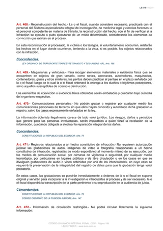 Art. 468.- Reconstrucción del hecho.- La o el fiscal, cuando considere necesario, practicará con el
personal del Sistema especializado integral de investigación, de medicina legal y ciencias forenses, o
el personal competente en materia de tránsito, la reconstrucción del hecho, con el fin de verificar si la
infracción se ejecutó o pudo ejecutarse de un modo determinado, considerando los elementos de
convicción que existan en el proceso.
En esta reconstrucción el procesado, la víctima o los testigos, si voluntariamente concurren, relatarán
los hechos en el lugar donde ocurrieron, teniendo a la vista, si es posible, los objetos relacionados
con la infracción.
Concordancias:
LEY ORGANICA DE TRANSPORTE TERRESTRE TRANSITO Y SEGURIDAD VIAL, Arts. 166
Art. 469.- Maquinarias y vehículos.- Para recoger elementos materiales y evidencia física que se
encuentren en objetos de gran tamaño, como naves, aeronaves, automotores, maquinarias,
contenedores, grúas y otros similares, los peritos deben practicar el peritaje en el plazo señalado por
la o el fiscal; luego de lo cual la o el fiscal ordenará la entrega a los dueños o legítimos poseedores,
salvo aquellos susceptibles de comiso o destrucción.
Los elementos de convicción o evidencia física obtenidos serán embalados y quedarán bajo custodia
del organismo respectivo.
Art. 470.- Comunicaciones personales.- No podrán grabar o registrar por cualquier medio las
comunicaciones personales de terceros sin que ellos hayan conocido y autorizado dicha grabación o
registro, salvo los casos expresamente señalados en la ley.
La información obtenida ilegalmente carece de todo valor jurídico. Los riesgos, daños y perjuicios
que genere para las personas involucradas, serán imputables a quien forzó la revelación de la
información, quedando obligada a efectuar la reparación integral de los daños.
Concordancias:
CONSTITUCION DE LA REPUBLICA DEL ECUADOR, Arts. 76
Art. 471.- Registros relacionados a un hecho constitutivo de infracción.- No requieren autorización
judicial las grabaciones de audio, imágenes de video o fotografía relacionadas a un hecho
constitutivo de infracción, registradas de modo espontáneo al momento mismo de su ejecución, por
los medios de comunicación social, por cámaras de vigilancia o seguridad, por cualquier medio
tecnológico, por particulares en lugares públicos y de libre circulación o en los casos en que se
divulguen grabaciones de audio o video obtenidas por uno de los intervinientes, en cuyo caso se
requerirá la preservación de la integralidad del registro de datos para que la grabación tenga valor
probatorio.
En estos casos, las grabaciones se pondrán inmediatamente a órdenes de la o el fiscal en soporte
original y servirán para incorporar a la investigación e introducirlas al proceso y de ser necesario, la o
el fiscal dispondrá la transcripción de la parte pertinente o su reproducción en la audiencia de juicio.
Concordancias:
CONSTITUCION DE LA REPUBLICA DEL ECUADOR, Arts. 76
CODIGO ORGANICO DE LA FUNCION JUDICIAL, Arts. 147
Art. 472.- Información de circulación restringida.- No podrá circular libremente la siguiente
información:
CODIGO ORGANICO INTEGRAL PENAL, COIP - Página 156
LEXIS FINDER - www.lexis.com.ec
 