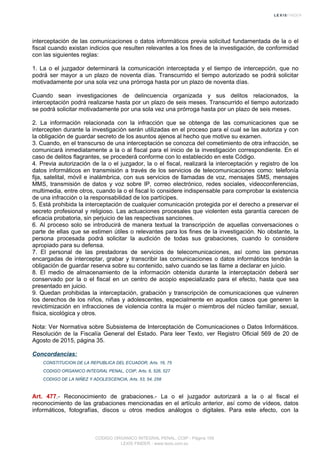 interceptación de las comunicaciones o datos informáticos previa solicitud fundamentada de la o el
fiscal cuando existan indicios que resulten relevantes a los fines de la investigación, de conformidad
con las siguientes reglas:
1. La o el juzgador determinará la comunicación interceptada y el tiempo de intercepción, que no
podrá ser mayor a un plazo de noventa días. Transcurrido el tiempo autorizado se podrá solicitar
motivadamente por una sola vez una prórroga hasta por un plazo de noventa días.
Cuando sean investigaciones de delincuencia organizada y sus delitos relacionados, la
interceptación podrá realizarse hasta por un plazo de seis meses. Transcurrido el tiempo autorizado
se podrá solicitar motivadamente por una sola vez una prórroga hasta por un plazo de seis meses.
2. La información relacionada con la infracción que se obtenga de las comunicaciones que se
intercepten durante la investigación serán utilizadas en el proceso para el cual se las autoriza y con
la obligación de guardar secreto de los asuntos ajenos al hecho que motive su examen.
3. Cuando, en el transcurso de una interceptación se conozca del cometimiento de otra infracción, se
comunicará inmediatamente a la o al fiscal para el inicio de la investigación correspondiente. En el
caso de delitos flagrantes, se procederá conforme con lo establecido en este Código.
4. Previa autorización de la o el juzgador, la o el fiscal, realizará la interceptación y registro de los
datos informáticos en transmisión a través de los servicios de telecomunicaciones como: telefonía
fija, satelital, móvil e inalámbrica, con sus servicios de llamadas de voz, mensajes SMS, mensajes
MMS, transmisión de datos y voz sobre IP, correo electrónico, redes sociales, videoconferencias,
multimedia, entre otros, cuando la o el fiscal lo considere indispensable para comprobar la existencia
de una infracción o la responsabilidad de los partícipes.
5. Está prohibida la interceptación de cualquier comunicación protegida por el derecho a preservar el
secreto profesional y religioso. Las actuaciones procesales que violenten esta garantía carecen de
eficacia probatoria, sin perjuicio de las respectivas sanciones.
6. Al proceso solo se introducirá de manera textual la transcripción de aquellas conversaciones o
parte de ellas que se estimen útiles o relevantes para los fines de la investigación. No obstante, la
persona procesada podrá solicitar la audición de todas sus grabaciones, cuando lo considere
apropiado para su defensa.
7. El personal de las prestadoras de servicios de telecomunicaciones, así como las personas
encargadas de interceptar, grabar y transcribir las comunicaciones o datos informáticos tendrán la
obligación de guardar reserva sobre su contenido, salvo cuando se las llame a declarar en juicio.
8. El medio de almacenamiento de la información obtenida durante la interceptación deberá ser
conservado por la o el fiscal en un centro de acopio especializado para el efecto, hasta que sea
presentado en juicio.
9. Quedan prohibidas la interceptación, grabación y transcripción de comunicaciones que vulneren
los derechos de los niños, niñas y adolescentes, especialmente en aquellos casos que generen la
revictimización en infracciones de violencia contra la mujer o miembros del núcleo familiar, sexual,
física, sicológica y otros.
Nota: Ver Normativa sobre Subsistema de Interceptación de Comunicaciones o Datos Informáticos.
Resolución de la Fiscalía General del Estado. Para leer Texto, ver Registro Oficial 569 de 20 de
Agosto de 2015, página 35.
Concordancias:
CONSTITUCION DE LA REPUBLICA DEL ECUADOR, Arts. 16, 75
CODIGO ORGANICO INTEGRAL PENAL, COIP, Arts. 6, 526, 527
CODIGO DE LA NIÑEZ Y ADOLESCENCIA, Arts. 53, 54, 258
Art. 477.- Reconocimiento de grabaciones.- La o el juzgador autorizará a la o al fiscal el
reconocimiento de las grabaciones mencionadas en el artículo anterior, así como de vídeos, datos
informáticos, fotografías, discos u otros medios análogos o digitales. Para este efecto, con la
CODIGO ORGANICO INTEGRAL PENAL, COIP - Página 159
LEXIS FINDER - www.lexis.com.ec
 