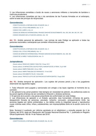3. Las infracciones cometidas a bordo de naves o aeronaves militares o mercantes de bandera o
matrícula ecuatoriana.
4. Las infracciones cometidas por las o los servidores de las Fuerzas Armadas en el extranjero,
sobre la base del principio de reciprocidad.
Concordancias:
CONSTITUCION DE LA REPUBLICA DEL ECUADOR, Arts. 6
CODIGO CIVIL (TITULO PRELIMINAR), Arts. 13, 14
CODIGO CIVIL (LIBRO I), Arts. 42
CODIGO DE DERECHO INTERNACIONAL PRIVADO SANCHEZ DE BUSTAMANTE, Arts. 283, 296, 384, 340, 341, 342
CODIGO ORGANICO DE LA FUNCION JUDICIAL, Arts. 193
Art. 15.- Ambito personal de aplicación.- Las normas de este Código se aplicarán a todas las
personas nacionales o extranjeras que cometan infracciones penales.
Concordancias:
CONSTITUCION DE LA REPUBLICA DEL ECUADOR, Arts. 9
CODIGO CIVIL (TITULO PRELIMINAR), Arts. 13
CODIGO DE DERECHO INTERNACIONAL PRIVADO SANCHEZ DE BUSTAMANTE, Arts. 296, 384
CODIGO DE LA NIÑEZ Y ADOLESCENCIA, Arts. 15
Jurisprudencia:
Gaceta Judicial, PENAS DE COMISO Y MULTAS, 16-sep-1913
Gaceta Judicial, LA INFRACCION CALIFICA POR LA MAGNITUD DE LA PENA, 31-jul-1958
Gaceta Judicial, INIMPUTABILIDAD, 24-nov-1998
Gaceta Judicial, INIMPUTABILIDAD DE PARANOICO, 13-mar-2002
Gaceta Judicial, DOCUMENTO FALSO, 19-feb-2009
Gaceta Judicial, TRAFICO ILICITO DE SUSTANCIAS ESTUPEFACIENTES, 19-ago-2009
Art. 16.- Ambito temporal de aplicación.- Los sujetos del proceso penal y las o los juzgadores
observarán las siguientes reglas:
1. Toda infracción será juzgada y sancionada con arreglo a las leyes vigentes al momento de su
comisión.
2. Se aplicará la ley penal posterior más benigna sin necesidad de petición, de preferencia sobre la
ley penal vigente al tiempo de ser cometida la infracción o dictarse sentencia.
3. El ejercicio de la acción y las penas prescribirán de conformidad con este Código.
4. Las infracciones de agresión a un Estado, genocidio, lesa humanidad, crímenes de guerra,
desaparición forzada de personas, peculado, cohecho, concusión, enriquecimiento ilícito, las
acciones legales por daños ambientales; y, los delitos contra la integridad sexual y reproductiva
cuyas víctimas sean niños, niñas y adolescentes, son imprescriptibles tanto en la acción como en la
pena.
Nota: Numeral 4 sustituido por reforma aprobada en el referéndum y consulta popular de 4 de
Febrero del 2018, dada por Resolución del Consejo Nacional Electoral No. 1, publicada en Registro
Oficial Suplemento 180 de 14 de Febrero del 2018 .
Concordancias:
CONSTITUCION DE LA REPUBLICA DEL ECUADOR, Arts. 46, 233
CODIGO ORGANICO INTEGRAL PENAL, COIP - Página 16
LEXIS FINDER - www.lexis.com.ec
 