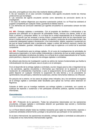 dos años, prorrogable por dos años más mediante debida justificación.
5. De ser necesario en el caso concreto investigado, todo agente encubierto tendrá las mismas
protecciones que los testigos.
6. Las versiones del agente encubierto servirán como elementos de convicción dentro de la
investigación.
7. En caso de realizar diligencias que requieran autorización judicial, la o el Fiscal las solicitará al
juzgador competente por cualquier medio, guardando la debida reserva.
8. Los elementos de convicción obtenidos por agentes encubiertos no autorizados carecen de todo
valor.
Art. 485.- Entregas vigiladas o controladas.- Con el propósito de identificar e individualizar a las
personas que participen en la ejecución de actividades ilícitas, conocer sus planes, evitar el uso
ilícito o prevenir y comprobar delitos, la o el fiscal de la unidad especializada de la Fiscalía podrá
autorizar y permitir que las remesas o envíos ilícitos o sospechosos tanto de los instrumentos que
sirvan o puedan servir para la comisión de delitos, los efectos y productos de actividades ilícitas y las
sustancias catalogadas sujetas a fiscalización; o los instrumentos, objetos, especies o sustancias por
las que se hayan sustituido total o parcialmente, salgan o entren del territorio nacional y dentro del
territorio se trasladen, guarden, intercepten o circulen bajo la vigilancia o el control de la autoridad
competente.
Art. 486.- Procedimiento para la entrega vigilada.- En el curso de investigaciones de actividades de
delincuencia organizada y en tanto existan antecedentes o elementos de que se están preparando o
ejecutando actividades constitutivas de delitos, la o el fiscal de la unidad especializada de la Fiscalía,
podrá planificar y disponer la ejecución de entregas vigiladas o controladas.
Se utilizará esta técnica de investigación cuando se estime de manera fundamentada que facilita la
individualización de otros partícipes, sea en el país o en el extranjero.
Si en el desarrollo de la entrega vigilada o controlada, ocurren riesgos para la vida o integridad de las
o los servidores, agentes encubiertos o informantes que intervienen en la operación o para la
recolección de antecedentes importantes o para el aseguramiento de los partícipes, la o el fiscal
podrá disponer en cualquier momento la suspensión de esta técnica y si es procedente se
aprehenderá a los partícipes y retendrá las sustancias y demás instrumentos relativos a la infracción.
Sin perjuicio de lo anterior, en los casos de peligro antes indicados, las y los servidores encargados
de la entrega vigilada o controlada están facultados para aplicar las normas sobre detención en
flagrancia.
Subsiste el delito que se investiga mediante una entrega vigilada o controlada, aun cuando se
sustituya las especies o sustancias o han participado servidores públicos, agentes encubiertos o
informantes.
Concordancias:
CONSTITUCION DE LA REPUBLICA DEL ECUADOR, Arts. 76
Art. 487.- Protección de la operación.- Todas las actuaciones relacionadas con las operaciones
encubiertas, entregas vigiladas o controladas deberán ser guardadas bajo secreto y mantenidas
fuera de actuaciones judiciales.
La o el fiscal deberá adoptar todas las medidas necesarias para vigilar los instrumentos, especies o
sustancias señaladas anteriormente y proteger a las personas que participen en las operaciones.
En el plano internacional, las operaciones encubiertas, entrega vigilada o controlada se adecuarán a
lo dispuesto en los instrumentos internacionales vigentes.
CODIGO ORGANICO INTEGRAL PENAL, COIP - Página 163
LEXIS FINDER - www.lexis.com.ec
 