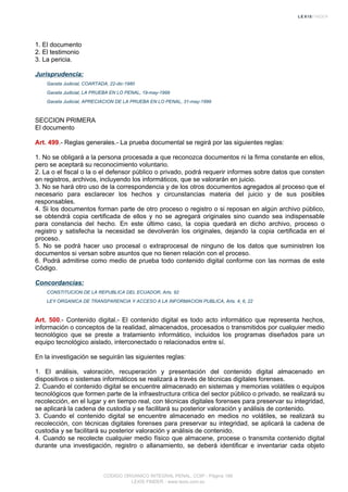 1. El documento
2. El testimonio
3. La pericia.
Jurisprudencia:
Gaceta Judicial, COARTADA, 22-dic-1980
Gaceta Judicial, LA PRUEBA EN LO PENAL, 19-may-1999
Gaceta Judicial, APRECIACION DE LA PRUEBA EN LO PENAL, 31-may-1999
SECCION PRIMERA
El documento
Art. 499.- Reglas generales.- La prueba documental se regirá por las siguientes reglas:
1. No se obligará a la persona procesada a que reconozca documentos ni la firma constante en ellos,
pero se aceptará su reconocimiento voluntario.
2. La o el fiscal o la o el defensor público o privado, podrá requerir informes sobre datos que consten
en registros, archivos, incluyendo los informáticos, que se valorarán en juicio.
3. No se hará otro uso de la correspondencia y de los otros documentos agregados al proceso que el
necesario para esclarecer los hechos y circunstancias materia del juicio y de sus posibles
responsables.
4. Si los documentos forman parte de otro proceso o registro o si reposan en algún archivo público,
se obtendrá copia certificada de ellos y no se agregará originales sino cuando sea indispensable
para constancia del hecho. En este último caso, la copia quedará en dicho archivo, proceso o
registro y satisfecha la necesidad se devolverán los originales, dejando la copia certificada en el
proceso.
5. No se podrá hacer uso procesal o extraprocesal de ninguno de los datos que suministren los
documentos si versan sobre asuntos que no tienen relación con el proceso.
6. Podrá admitirse como medio de prueba todo contenido digital conforme con las normas de este
Código.
Concordancias:
CONSTITUCION DE LA REPUBLICA DEL ECUADOR, Arts. 92
LEY ORGANICA DE TRANSPARENCIA Y ACCESO A LA INFORMACION PUBLICA, Arts. 4, 6, 22
Art. 500.- Contenido digital.- El contenido digital es todo acto informático que representa hechos,
información o conceptos de la realidad, almacenados, procesados o transmitidos por cualquier medio
tecnológico que se preste a tratamiento informático, incluidos los programas diseñados para un
equipo tecnológico aislado, interconectado o relacionados entre sí.
En la investigación se seguirán las siguientes reglas:
1. El análisis, valoración, recuperación y presentación del contenido digital almacenado en
dispositivos o sistemas informáticos se realizará a través de técnicas digitales forenses.
2. Cuando el contenido digital se encuentre almacenado en sistemas y memorias volátiles o equipos
tecnológicos que formen parte de la infraestructura critica del sector público o privado, se realizará su
recolección, en el lugar y en tiempo real, con técnicas digitales forenses para preservar su integridad,
se aplicará la cadena de custodia y se facilitará su posterior valoración y análisis de contenido.
3. Cuando el contenido digital se encuentre almacenado en medios no volátiles, se realizará su
recolección, con técnicas digitales forenses para preservar su integridad, se aplicará la cadena de
custodia y se facilitará su posterior valoración y análisis de contenido.
4. Cuando se recolecte cualquier medio físico que almacene, procese o transmita contenido digital
durante una investigación, registro o allanamiento, se deberá identificar e inventariar cada objeto
CODIGO ORGANICO INTEGRAL PENAL, COIP - Página 166
LEXIS FINDER - www.lexis.com.ec
 