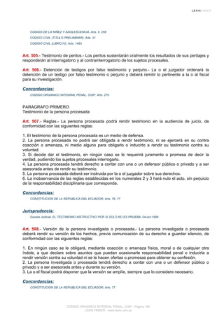 CODIGO DE LA NIÑEZ Y ADOLESCENCIA, Arts. 4, 258
CODIGO CIVIL (TITULO PRELIMINAR), Arts. 21
CODIGO CIVIL (LIBRO IV), Arts. 1463
Art. 505.- Testimonio de peritos.- Los peritos sustentarán oralmente los resultados de sus peritajes y
responderán al interrogatorio y al contrainterrogatorio de los sujetos procesales.
Art. 506.- Detención de testigos por falso testimonio y perjurio.- La o el juzgador ordenará la
detención de un testigo por falso testimonio o perjurio y deberá remitir lo pertinente a la o al fiscal
para su investigación.
Concordancias:
CODIGO ORGANICO INTEGRAL PENAL, COIP, Arts. 270
PARAGRAFO PRIMERO
Testimonio de la persona procesada
Art. 507.- Reglas.- La persona procesada podrá rendir testimonio en la audiencia de juicio, de
conformidad con las siguientes reglas:
1. El testimonio de la persona procesada es un medio de defensa.
2. La persona procesada no podrá ser obligada a rendir testimonio, ni se ejercerá en su contra
coacción o amenaza, ni medio alguno para obligarlo o inducirlo a rendir su testimonio contra su
voluntad.
3. Si decide dar el testimonio, en ningún caso se le requerirá juramento o promesa de decir la
verdad, pudiendo los sujetos procesales interrogarlo.
4. La persona procesada tendrá derecho a contar con una o un defensor público o privado y a ser
asesorada antes de rendir su testimonio.
5. La persona procesada deberá ser instruida por la o el juzgador sobre sus derechos.
6. La inobservancia de las reglas establecidas en los numerales 2 y 3 hará nulo el acto, sin perjuicio
de la responsabilidad disciplinaria que corresponda.
Concordancias:
CONSTITUCION DE LA REPUBLICA DEL ECUADOR, Arts. 76, 77
Jurisprudencia:
Gaceta Judicial, EL TESTIMONIO INSTRUCTIVO POR SI SOLO NO ES PRUEBA, 04-oct-1999
Art. 508.- Versión de la persona investigada o procesada.- La persona investigada o procesada
deberá rendir su versión de los hechos, previa comunicación de su derecho a guardar silencio, de
conformidad con las siguientes reglas:
1. En ningún caso se le obligará, mediante coacción o amenaza física, moral o de cualquier otra
índole, a que declare sobre asuntos que puedan ocasionarle responsabilidad penal o inducirla a
rendir versión contra su voluntad ni se le hacen ofertas o promesas para obtener su confesión.
2. La persona investigada o procesada tendrá derecho a contar con una o un defensor público o
privado y a ser asesorada antes y durante su versión.
3. La o el fiscal podrá disponer que la versión se amplíe, siempre que lo considere necesario.
Concordancias:
CONSTITUCION DE LA REPUBLICA DEL ECUADOR, Arts. 77
CODIGO ORGANICO INTEGRAL PENAL, COIP - Página 169
LEXIS FINDER - www.lexis.com.ec
 