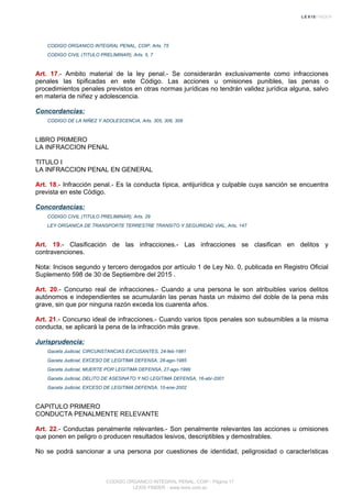CODIGO ORGANICO INTEGRAL PENAL, COIP, Arts. 75
CODIGO CIVIL (TITULO PRELIMINAR), Arts. 5, 7
Art. 17.- Ambito material de la ley penal.- Se considerarán exclusivamente como infracciones
penales las tipificadas en este Código. Las acciones u omisiones punibles, las penas o
procedimientos penales previstos en otras normas jurídicas no tendrán validez jurídica alguna, salvo
en materia de niñez y adolescencia.
Concordancias:
CODIGO DE LA NIÑEZ Y ADOLESCENCIA, Arts. 305, 306, 308
LIBRO PRIMERO
LA INFRACCION PENAL
TITULO I
LA INFRACCION PENAL EN GENERAL
Art. 18.- Infracción penal.- Es la conducta típica, antijurídica y culpable cuya sanción se encuentra
prevista en este Código.
Concordancias:
CODIGO CIVIL (TITULO PRELIMINAR), Arts. 29
LEY ORGANICA DE TRANSPORTE TERRESTRE TRANSITO Y SEGURIDAD VIAL, Arts. 147
Art. 19.- Clasificación de las infracciones.- Las infracciones se clasifican en delitos y
contravenciones.
Nota: Incisos segundo y tercero derogados por artículo 1 de Ley No. 0, publicada en Registro Oficial
Suplemento 598 de 30 de Septiembre del 2015 .
Art. 20.- Concurso real de infracciones.- Cuando a una persona le son atribuibles varios delitos
autónomos e independientes se acumularán las penas hasta un máximo del doble de la pena más
grave, sin que por ninguna razón exceda los cuarenta años.
Art. 21.- Concurso ideal de infracciones.- Cuando varios tipos penales son subsumibles a la misma
conducta, se aplicará la pena de la infracción más grave.
Jurisprudencia:
Gaceta Judicial, CIRCUNSTANCIAS EXCUSANTES, 24-feb-1981
Gaceta Judicial, EXCESO DE LEGITIMA DEFENSA, 28-ago-1985
Gaceta Judicial, MUERTE POR LEGITIMA DEFENSA, 27-ago-1999
Gaceta Judicial, DELITO DE ASESINATO Y NO LEGITIMA DEFENSA, 16-abr-2001
Gaceta Judicial, EXCESO DE LEGITIMA DEFENSA, 10-ene-2002
CAPITULO PRIMERO
CONDUCTA PENALMENTE RELEVANTE
Art. 22.- Conductas penalmente relevantes.- Son penalmente relevantes las acciones u omisiones
que ponen en peligro o producen resultados lesivos, descriptibles y demostrables.
No se podrá sancionar a una persona por cuestiones de identidad, peligrosidad o características
CODIGO ORGANICO INTEGRAL PENAL, COIP - Página 17
LEXIS FINDER - www.lexis.com.ec
 