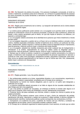 Art. 509.- No liberación de práctica de prueba.- Si la persona investigada o procesada, al rendir su
versión o testimonio, se declara autora de la infracción, la o el fiscal no quedará liberado de practicar
los actos procesales de prueba tendientes a demostrar la existencia del delito y la responsabilidad
del procesado.
PARAGRAFO SEGUNDO
Testimonio de la víctima
Art. 510.- Reglas para el testimonio de la víctima.- La recepción del testimonio de la víctima deberá
seguir las siguientes reglas:
1. La víctima previa justificación podrá solicitar a la o al juzgador se le permita rendir su testimonio
evitando la confrontación visual con la persona procesada, a través de video conferencia, cámara de
Gesell u otros medios apropiados para el efecto, sin que ello impida el derecho a la defensa y en
especial, a contrainterrogar.
2. La o el juzgador deberá cerciorarse de la identidad de la persona que rinde el testimonio a través
de este medio.
3. La o el juzgador dispondrá, a pedido de la o el fiscal, de la o el defensor público o privado o de la
víctima, medidas especiales orientadas a facilitar el testimonio de la víctima y en particular de niñas,
niños, adolescentes, adultos mayores o víctimas de delitos contra la integridad sexual o reproductiva,
trata de personas, violencia contra la mujer o miembros del núcleo familiar.
4. La o el juzgador, adoptará las medidas necesarias para evitar cualquier tipo de hostigamiento o
intimidación a la víctima, especialmente en casos de delitos contra la integridad sexual o
reproductiva, trata de personas, violencia sexual, contra la mujer o miembros del núcleo familiar.
5. Siempre que la víctima lo solicite o cuando la o el juzgador lo estime conveniente y la víctima lo
acepte, el testimonio será receptado con el acompañamiento de personal capacitado en atención a
víctimas en crisis, tales como psicólogos, trabajadores sociales, psiquiatras o terapeutas, entre otros.
Esta norma se aplicará especialmente en los casos en que la víctima sea niña, niño, adolescente,
adulto mayor o persona con discapacidad.
Concordancias:
CODIGO DE LA NIÑEZ Y ADOLESCENCIA, Arts. 258, 260
PARAGRAFO TERCERO
La pericia
Art. 511.- Reglas generales.- Las y los peritos deberán:
1. Ser profesionales expertos en el área, especialistas titulados o con conocimientos, experiencia o
experticia en la materia y especialidad, acreditados por el Consejo de la Judicatura.
2. Desempeñar su función de manera obligatoria, para lo cual la o el perito será designado y
notificado con el cargo.
3. La persona designada deberá excusarse si se halla en alguna de las causales establecidas en
este Código para las o los juzgadores.
4. Las o los peritos no podrán ser recusados, sin embargo el informe no tendrá valor alguno si el
perito que lo presenta, tiene motivo de inhabilidad o excusa, debidamente comprobada.
5. Presentar dentro del plazo señalado sus informes, aclarar o ampliar los mismos a pedido de los
sujetos procesales.
6. El informe pericial deberá contener como mínimo el lugar y fecha de realización del peritaje,
identificación del perito, descripción y estado de la persona u objeto peritado, la técnica utilizada, la
fundamentación científica, ilustraciones gráficas cuando corresponda, las conclusiones y la firma.
7. Comparecer a la audiencia de juicio y sustentar de manera oral sus informes y contestar los
interrogatorios de las partes, para lo cual podrán emplear cualquier medio.
8. El Consejo de la Judicatura organizará el sistema pericial a nivel nacional, el monto que se cobre
CODIGO ORGANICO INTEGRAL PENAL, COIP - Página 170
LEXIS FINDER - www.lexis.com.ec
 
