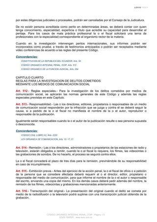 por estas diligencias judiciales o procesales, podrán ser canceladas por el Consejo de la Judicatura.
De no existir persona acreditada como perito en determinadas áreas, se deberá contar con quien
tenga conocimiento, especialidad, experticia o título que acredite su capacidad para desarrollar el
peritaje. Para los casos de mala práctica profesional la o el fiscal solicitará una terna de
profesionales con la especialidad correspondiente al organismo rector de la materia.
Cuando en la investigación intervengan peritos internacionales, sus informes podrán ser
incorporados como prueba, a través de testimonios anticipados o podrán ser receptados mediante
video conferencias de acuerdo a las reglas del presente Código.
Concordancias:
CONSTITUCION DE LA REPUBLICA DEL ECUADOR, Arts. 54
CODIGO ORGANICO INTEGRAL PENAL, COIP, Arts. 572
CODIGO ORGANICO DE LA FUNCION JUDICIAL, Arts. 264
CAPITULO CUARTO
REGLAS PARA LA INVESTIGACION DE DELITOS COMETIDOS
MEDIANTE LOS MEDIOS DE COMUNICACION SOCIAL
Art. 512.- Reglas especiales.- Para la investigación de los delitos cometidos por medios de
comunicación social, se aplicarán las normas generales de este Código y además las reglas
especiales previstas en este Capítulo.
Art. 513.- Responsabilidad.- Las o los directores, editores, propietarios o responsables de un medio
de comunicación social responderán por la infracción que se juzga y contra él se deberá seguir la
causa, si a pedido de la o el fiscal no manifiesta el nombre de la o el autor, reproductor o
responsable de la publicación.
Igualmente serán responsables cuando la o el autor de la publicación resulte o sea persona supuesta
o desconocida.
Concordancias:
CODIGO CIVIL (LIBRO IV), Arts. 2220
LEY ORGANICA DE COMUNICACION, Arts. 10, 17, 21
Art. 514.- Remisión.- Las o los directores, administradores o propietarios de las estaciones de radio y
televisión, estarán obligados a remitir, cuando la o el fiscal lo requiera, los filmes, las videocintas o
las grabaciones de sonidos. De no hacerlo, el proceso se seguirá contra ellos.
La o el fiscal concederá el plazo de tres días para la remisión, previniéndole de su responsabilidad
en caso de incumplimiento.
Art. 515.- Exhibición previa.- Antes del ejercicio de la acción penal, la o el fiscal de oficio o a petición
de la persona que se considere afectada deberá requerir al o el director, editor, propietario o
responsable del medio de comunicación, para que informe el nombre de la o el autor o responsable
del escrito, enviando una copia del mismo. En los demás casos deberá pedir además del nombre, la
remisión de los filmes, videocintas y grabaciones mencionadas anteriormente.
Art. 516.- Transcripción del original.- La presentación del original cuando el delito se cometa por
medio de la radiodifusión o la televisión podrá suplirse con una transcripción judicial obtenida de la
grabación.
CODIGO ORGANICO INTEGRAL PENAL, COIP - Página 171
LEXIS FINDER - www.lexis.com.ec
 