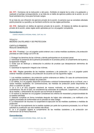 Art. 517.- Comienzo de la instrucción o del juicio.- Exhibido el original de la cinta o la grabación y
realizado el peritaje correspondiente, si se trata de un delito de ejercicio público de la acción, la o el
fiscal solicitará día y hora para formular cargos.
Si se trata de una infracción de ejercicio privado de la acción, la persona que se considere afectada
podrá presentar su querella y se tramitará conforme con las reglas pertinentes.
Art. 518.- Aplicación en delitos de ejercicio privado de la acción.- Al tratarse de delitos de ejercicio
privado de la acción, estas reglas serán aplicadas por la o el juzgador competente.
Concordancias:
CODIGO ORGANICO INTEGRAL PENAL, COIP, Arts. 415
TITULO V
MEDIDAS CAUTELARES Y DE PROTECCION
CAPITULO PRIMERO
REGLAS GENERALES
Art. 519.- Finalidad.- La o el juzgador podrá ordenar una o varias medidas cautelares y de protección
previstas en este Código con el fin de:
1. Proteger los derechos de las víctimas y demás participantes en el proceso penal.
2. Garantizar la presencia de la persona procesada en el proceso penal, el cumplimiento de la pena y
la reparación integral.
3. Evitar que se destruya u obstaculice la práctica de pruebas que desaparezcan elementos de
convicción.
4. Garantizar la reparación integral a las víctimas.
Art. 520.- Reglas generales de las medidas cautelares y de protección.- La o el juzgador podrá
ordenar medidas cautelares y de protección de acuerdo con las siguientes reglas:
1. Las medidas cautelares y de protección podrán ordenarse en delitos. En caso de contravenciones
se aplicarán únicamente medidas de protección.
2. En delitos, la o el juzgador dispondrá únicamente a solicitud fundamentada de la o el fiscal, una o
varias medidas cautelares. En contravenciones, las medidas de protección podrá disponerlas de
oficio o a petición de parte.
3. La o el o el (sic) juzgador resolverá de manera motivada, en audiencia oral, pública y
contradictoria. De ser el caso, se considerará las solicitudes de sustitución, suspensión y revocatoria
de la medida, u ofrecimiento de caución que se formule al respecto.
4. Al motivar su decisión la o el juzgador considerará los criterios de necesidad y proporcionalidad de
la medida solicitada.
5. Deberán cumplirse en forma inmediata después de haber sido ordenadas y se notificará a los
sujetos procesales de conformidad con lo previsto en este Código.
6. La interposición de recursos no suspenderá la ejecución de las medidas cautelares o medidas de
protección.
7. En caso de incumplimiento de la medida cautelar por parte de la persona procesada, la o el fiscal
solicitará su sustitución por otra medida más eficaz.
8. La o el juzgador vigilará el cumplimiento de las medidas cautelares y de protección con
intervención de la Policía Nacional.
Concordancias:
CODIGO ORGANICO INTEGRAL PENAL, COIP, Arts. 558
CODIGO ORGANICO INTEGRAL PENAL, COIP - Página 172
LEXIS FINDER - www.lexis.com.ec
 